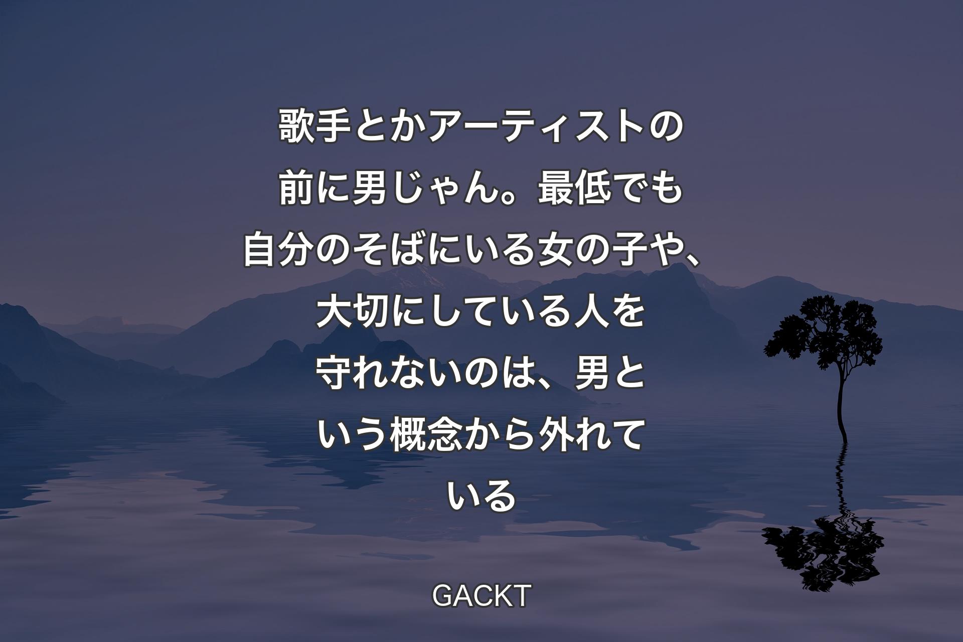 【背景4】歌手とかアーティストの前に男じゃん。最低でも自分のそばにいる女の子や、大切にしている人を守れないのは、男という概念から外れている - GACKT