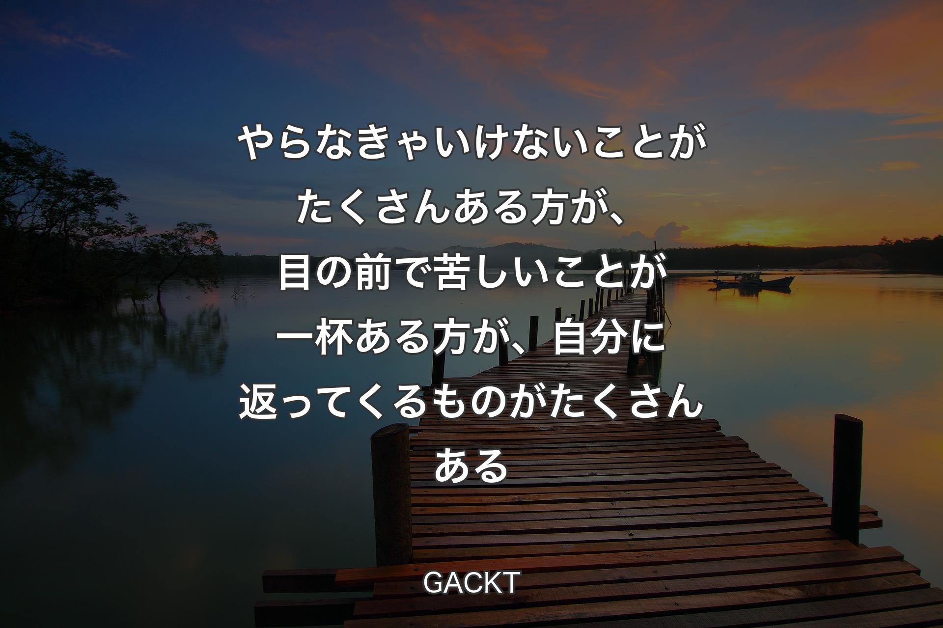 【背景3】やらなきゃいけないことがたくさんある方が、目の前で苦しいことが一杯ある方が、自分に返ってくるものがたくさんある - GACKT