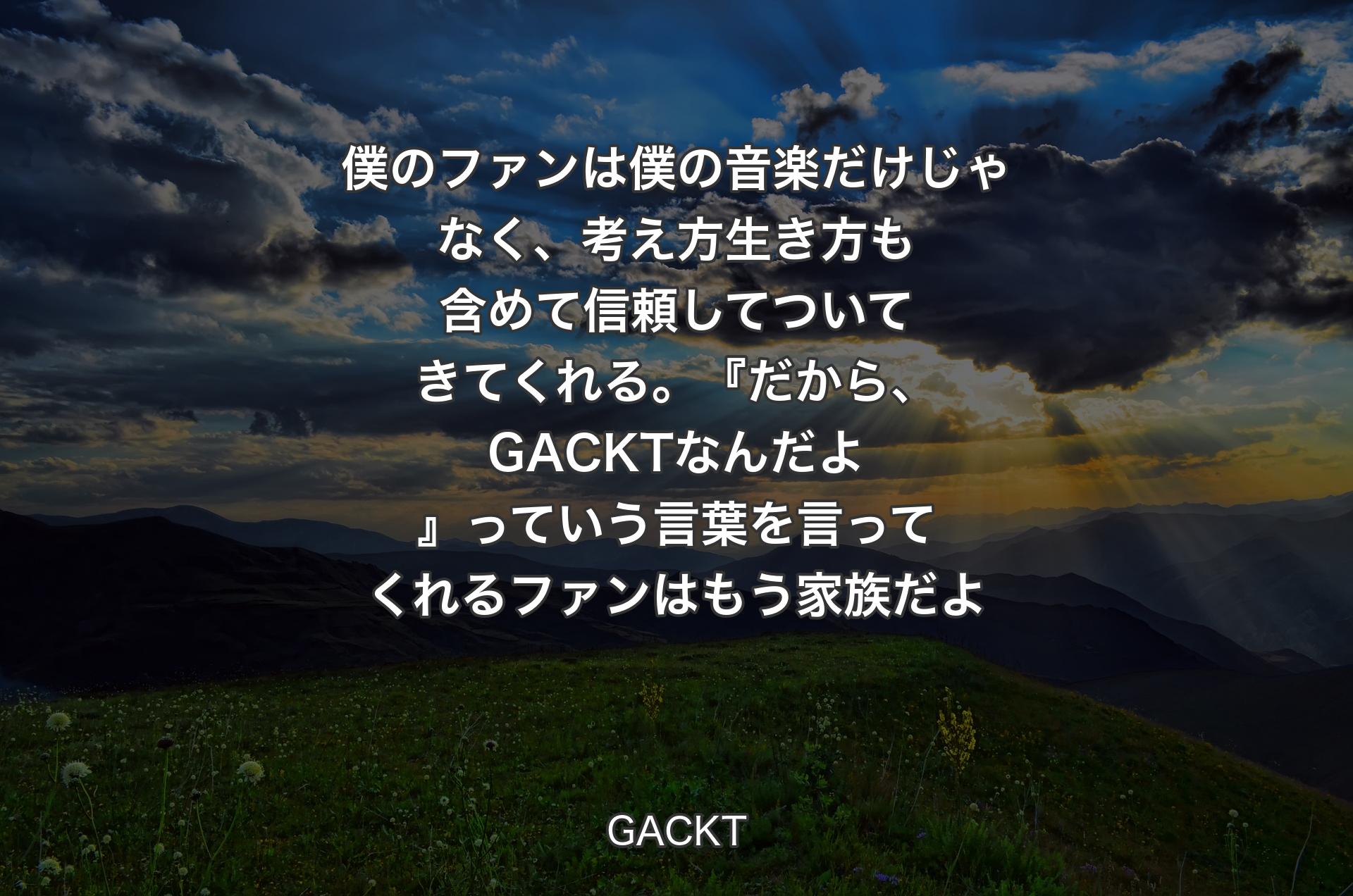 僕のファンは僕の音楽だけじゃなく、考え方生き方も含めて信頼してついてきてくれる。『だから、GACKTなんだよ』っていう言葉を言ってくれるファンはもう家族だよ - GACKT