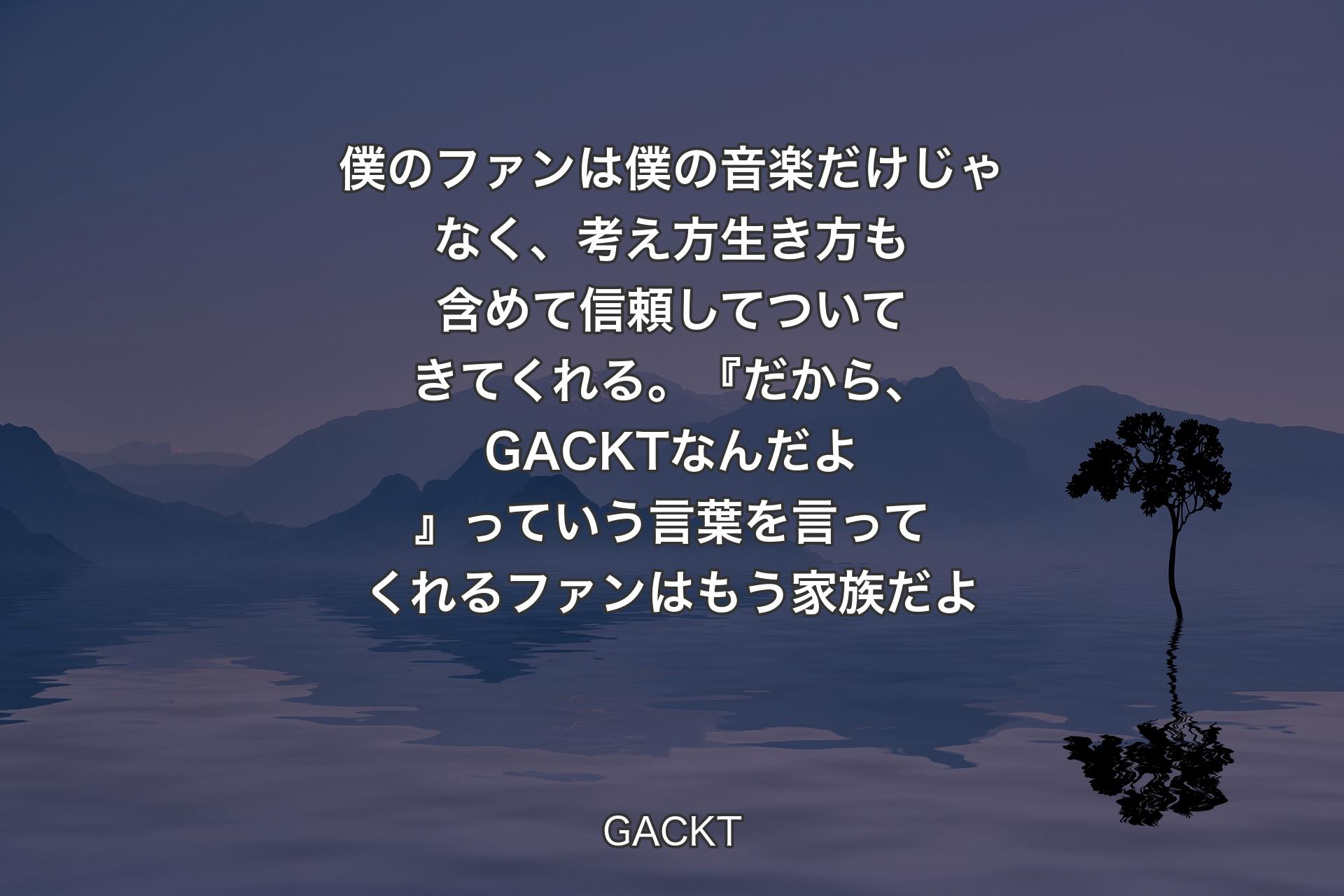 僕のファンは僕の音楽だけじゃなく、考え方生き方も含めて信頼してついてきてくれる。『だから、GACKTなんだよ』っていう言葉を言ってくれるファンはもう家族だよ - GACKT