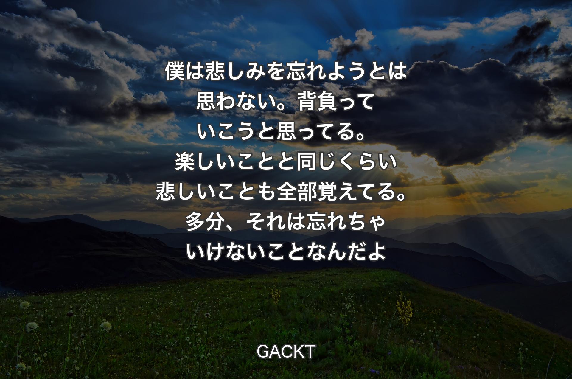 僕は悲しみを忘れよ��うとは思わない。背負っていこうと思ってる。楽しいことと同じくらい悲しいことも全部覚えてる。多分、それは忘れちゃいけないことなんだよ - GACKT