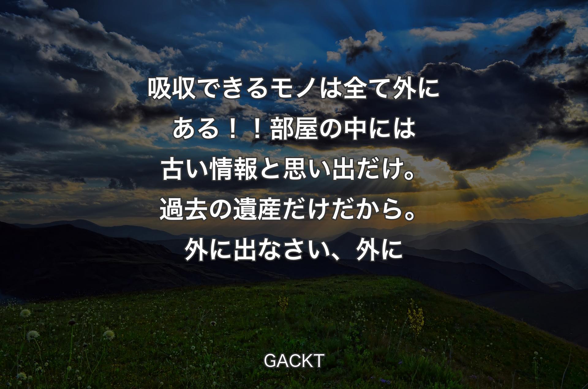 吸収できるモノは全て外にある！！部屋の中には古い情報と思い出だけ。過去の遺産だけだから。外に出なさい、外に - GACKT