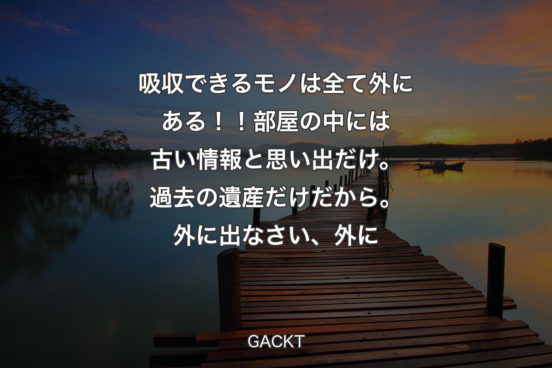 【背景3】吸収できるモノは全て外にある！！部屋の中には古い情報と思い出だけ。過去の遺産だけだから。外に出なさい、外に - GACKT