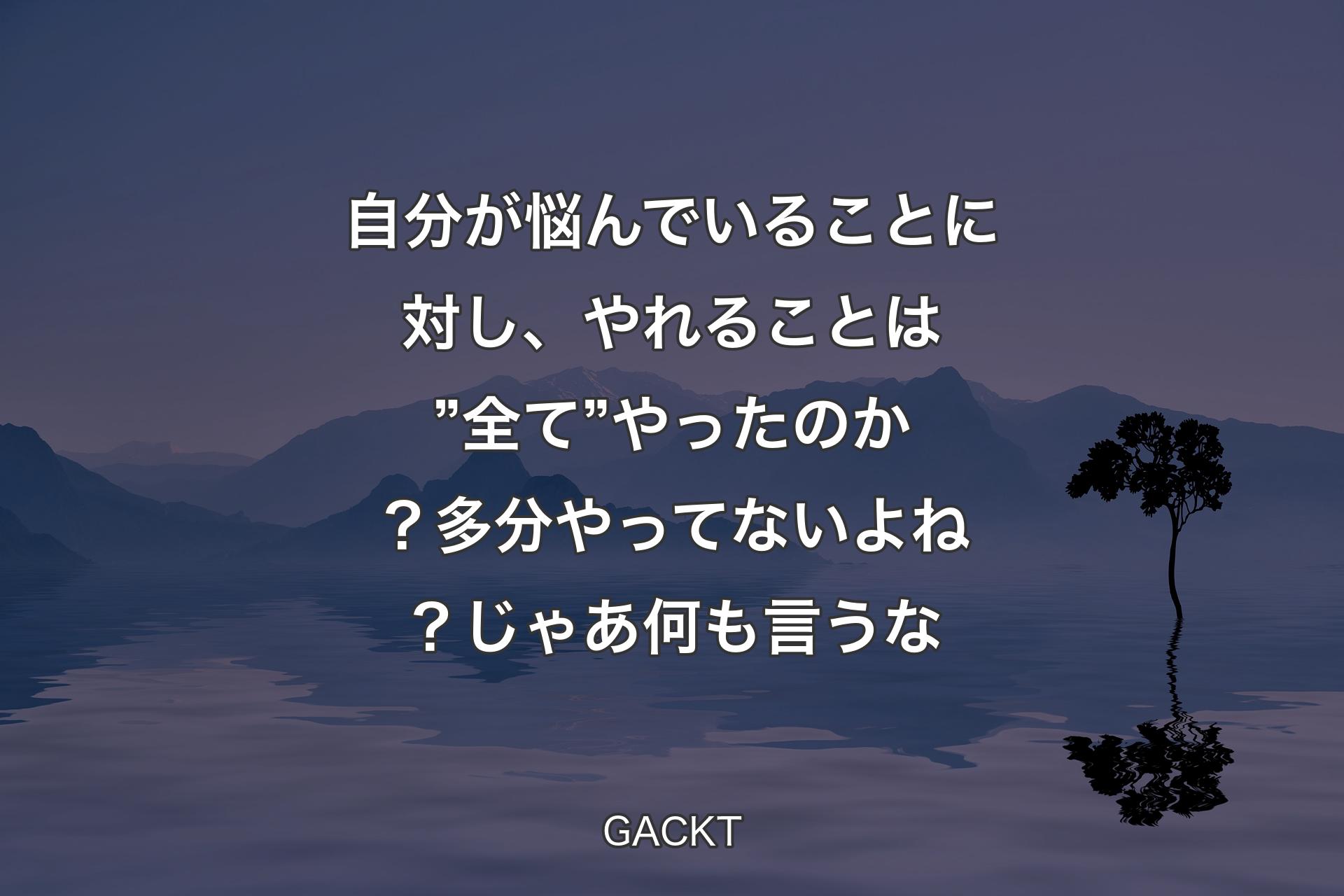 【背景4】自分が悩んでいることに対し、やれることは ”全て” やったのか？ 多分やってないよね？ じゃあ何も言うな - GACKT