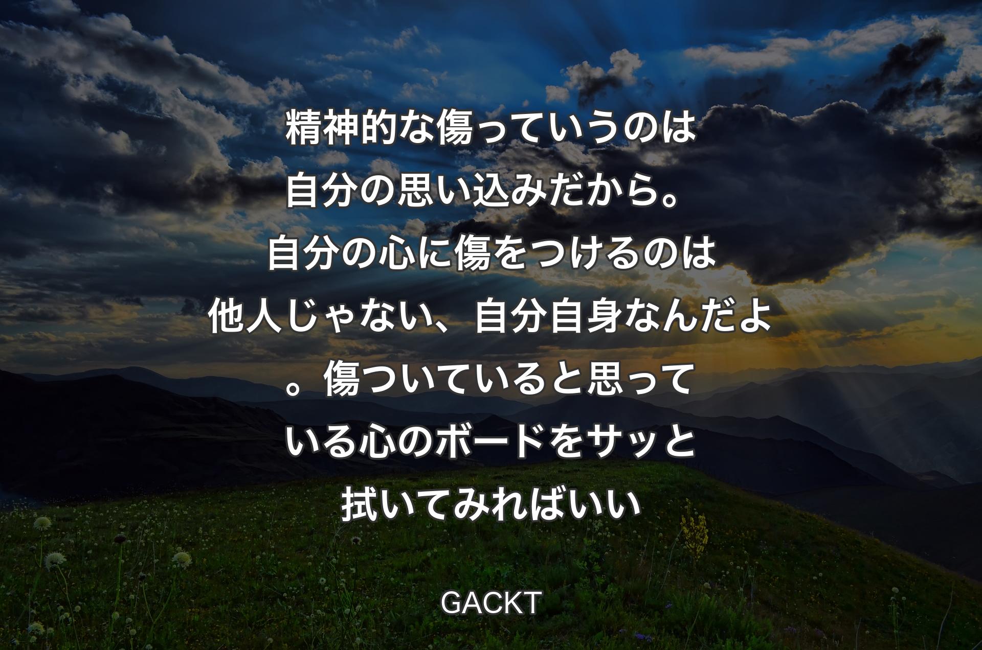 精神的な傷っていうのは自分の思い込みだから。自分の心に傷をつけるのは他人じゃない、自分自身なんだよ。傷ついていると思っている心のボードをサッと拭いてみればいい - GACKT