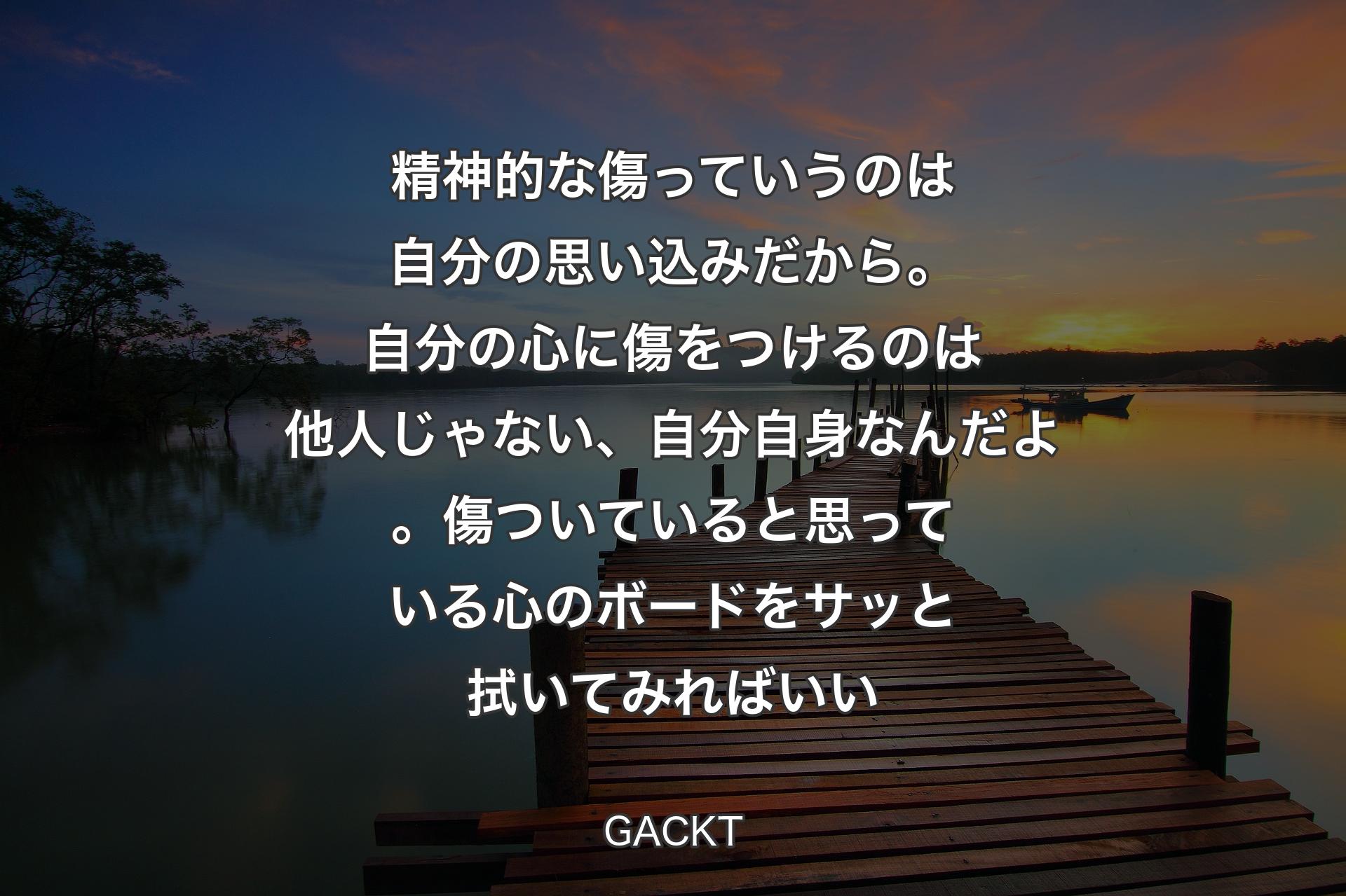 精神的な傷っていうのは自分の思い込みだから。自分の心に傷をつけるのは他人じゃない、自分自身なんだよ。傷ついていると思っている心のボードをサッと拭いてみればいい - GACKT