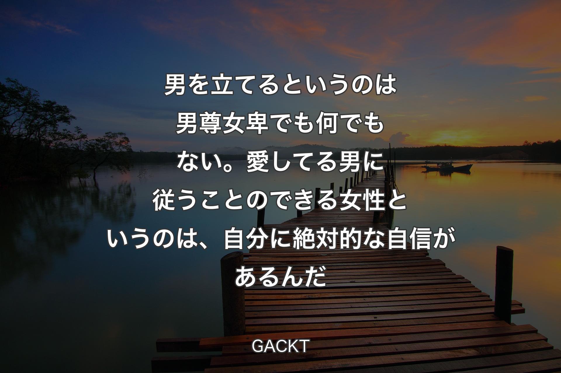 男を立てるというのは男尊女卑でも何でもない。愛してる男に従うことのできる女性というのは、自分に絶対的な自信があるんだ - GACKT