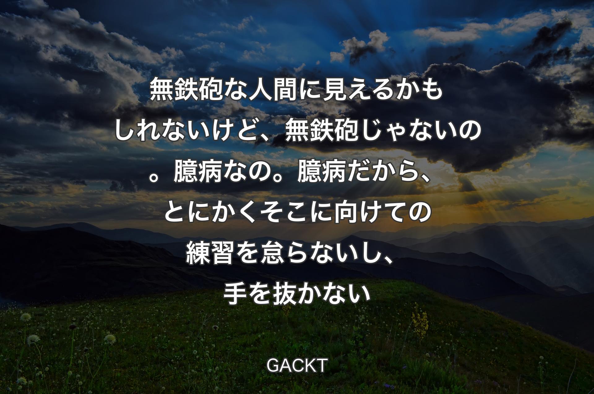 無鉄砲な人間に見えるかもしれないけど、無鉄砲じゃないの。臆病なの。臆病だから、とにかくそこに向けての練習を怠らないし、手を抜かない - GACKT