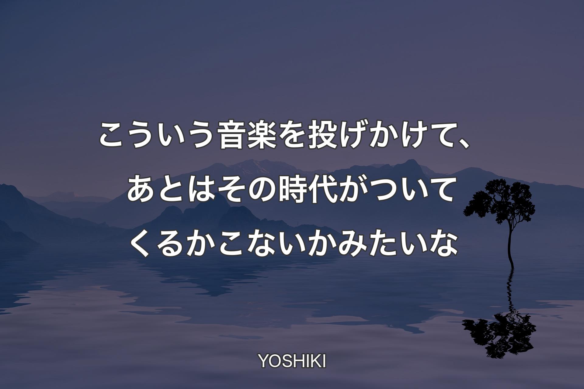 こういう音楽を投げかけて、あとはその時代がついてくるかこないかみたいな - YOSHIKI