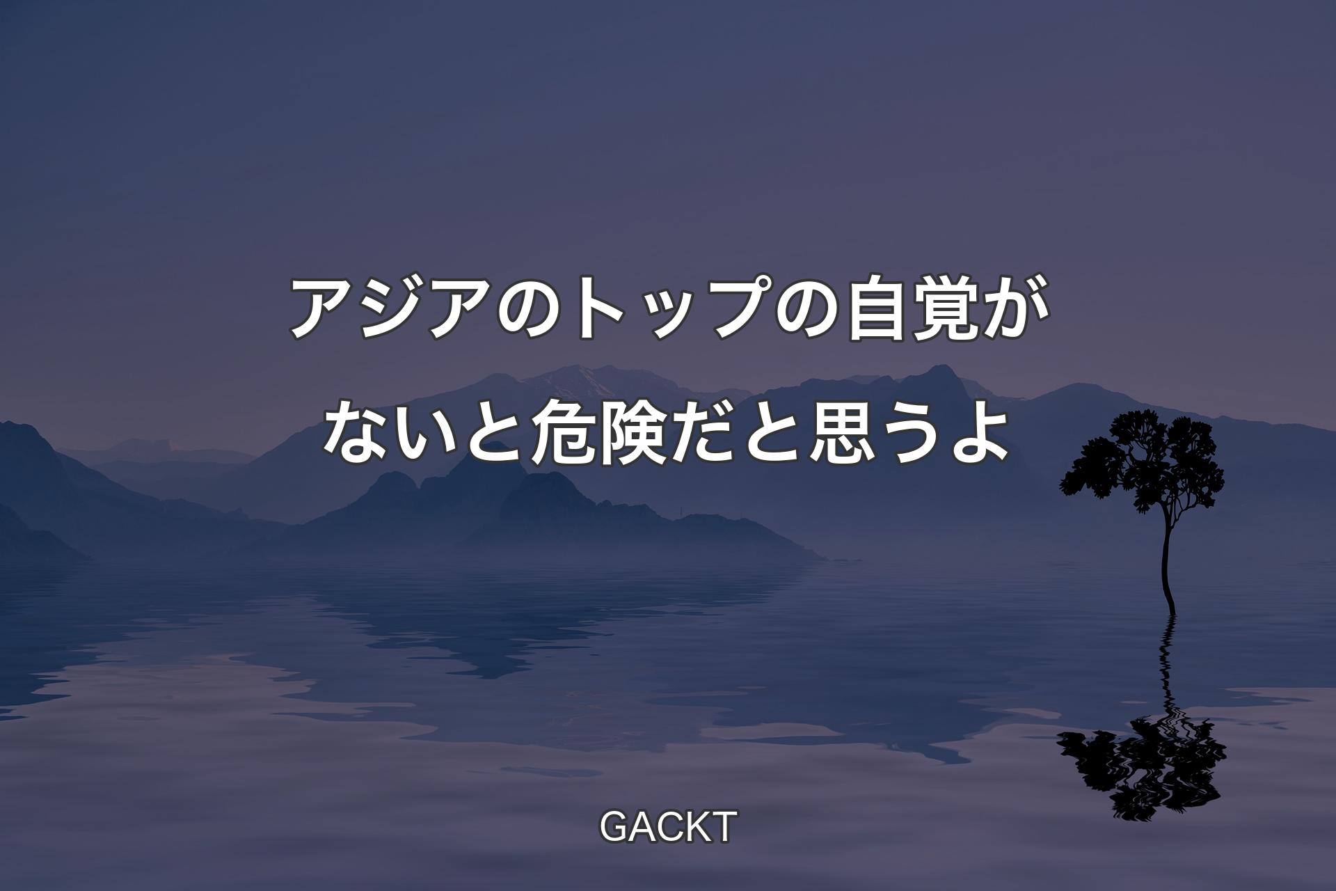 【背景4】アジアのトップの自覚がないと危険だと思うよ - GACKT