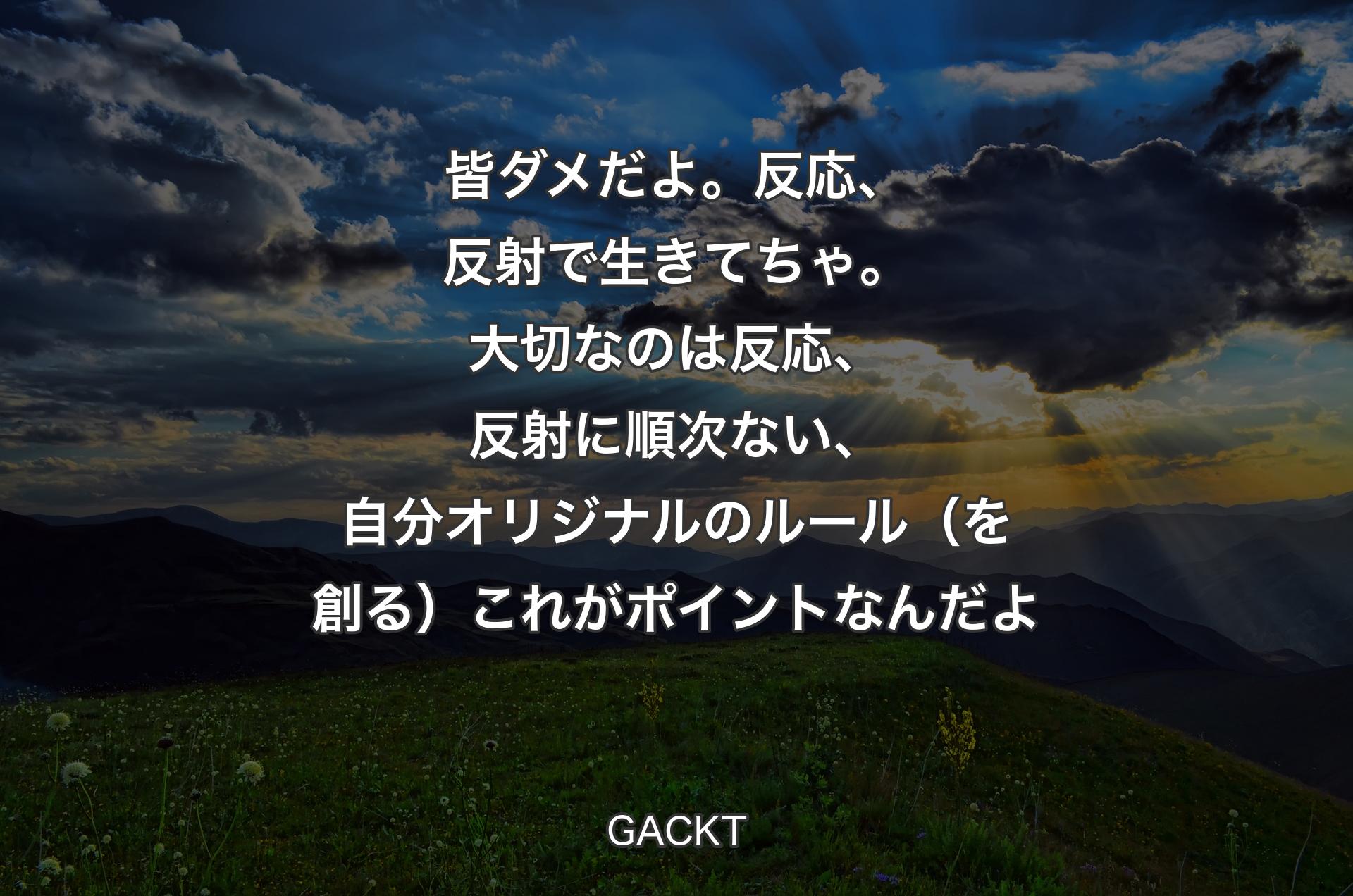 皆ダメだよ。反応、反射で生きてちゃ。大切なのは反応、反射に順次ない、自分オリジナルのルール（を創る）これがポイントなんだよ - GACKT