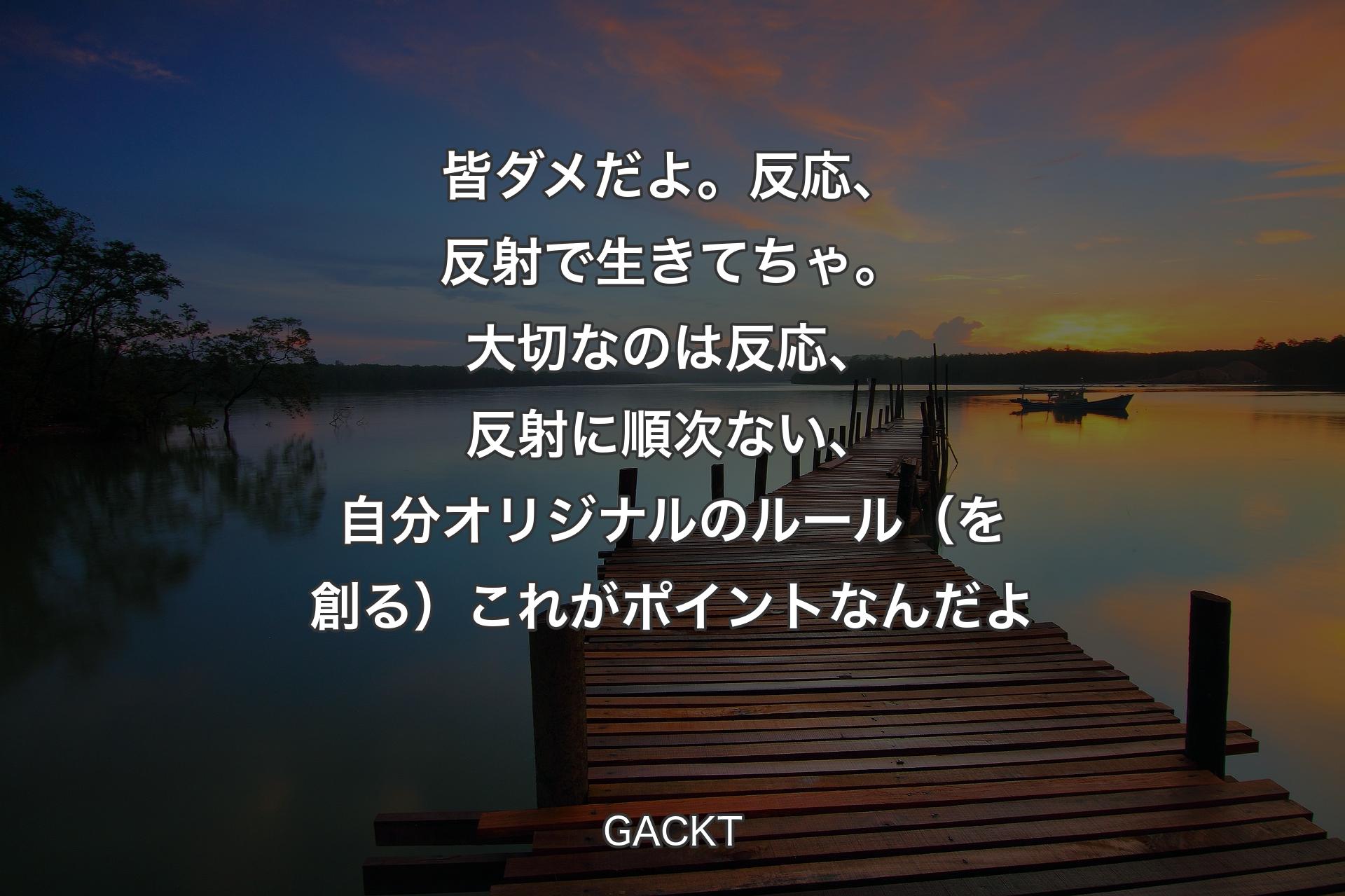 【背景3】皆ダメだよ。反応、反射で生きてちゃ。大切なのは反応、反射に順次ない、自分オリジナルのルール（を創る）これがポイントなんだよ - GACKT