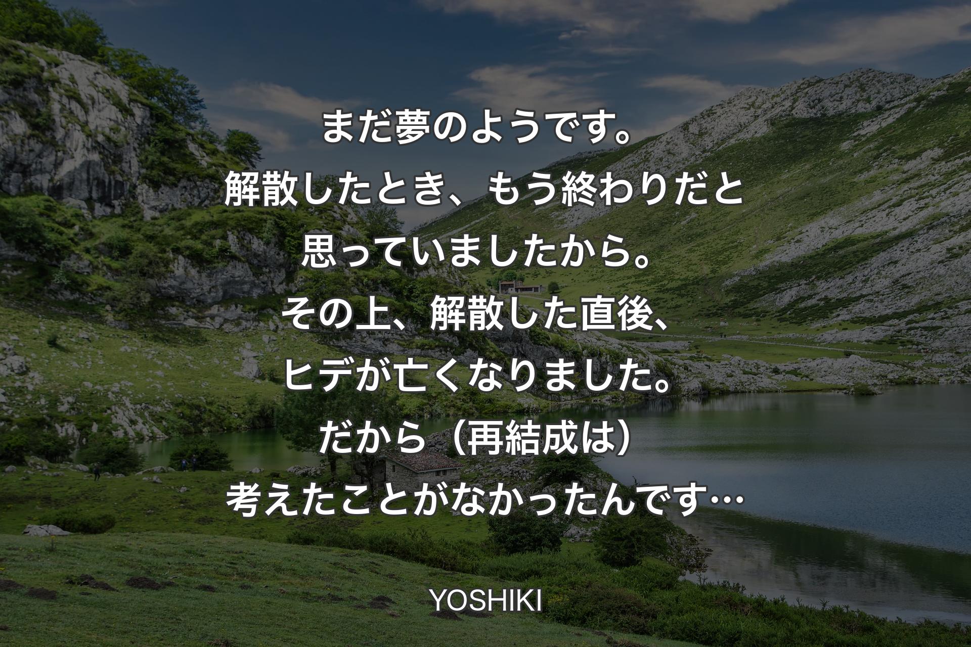 【背景1】まだ夢のようです。解散したとき、もう終わりだと思っていましたから。その上、解散した直後、ヒデが亡くなりました。だから（再結成は）考えたことがなかったんです… - YOSHIKI