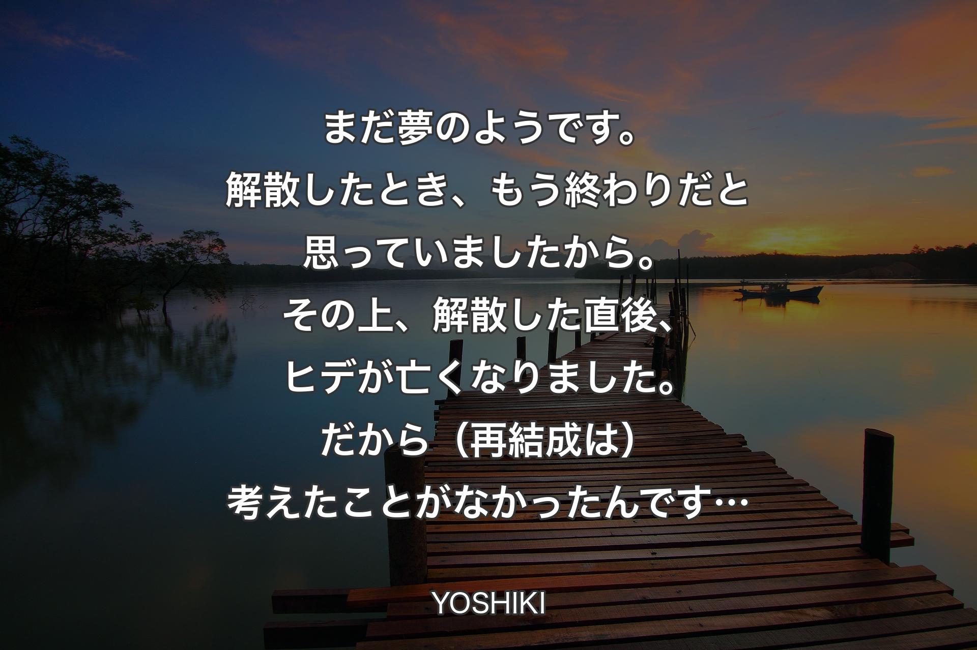 【背景3】まだ夢のようです。解散したとき、もう終わりだと思っていましたから。その上、解散した直後、ヒデが亡くなりました。だから（再結成は）考えたことがなかったんです… - YOSHIKI