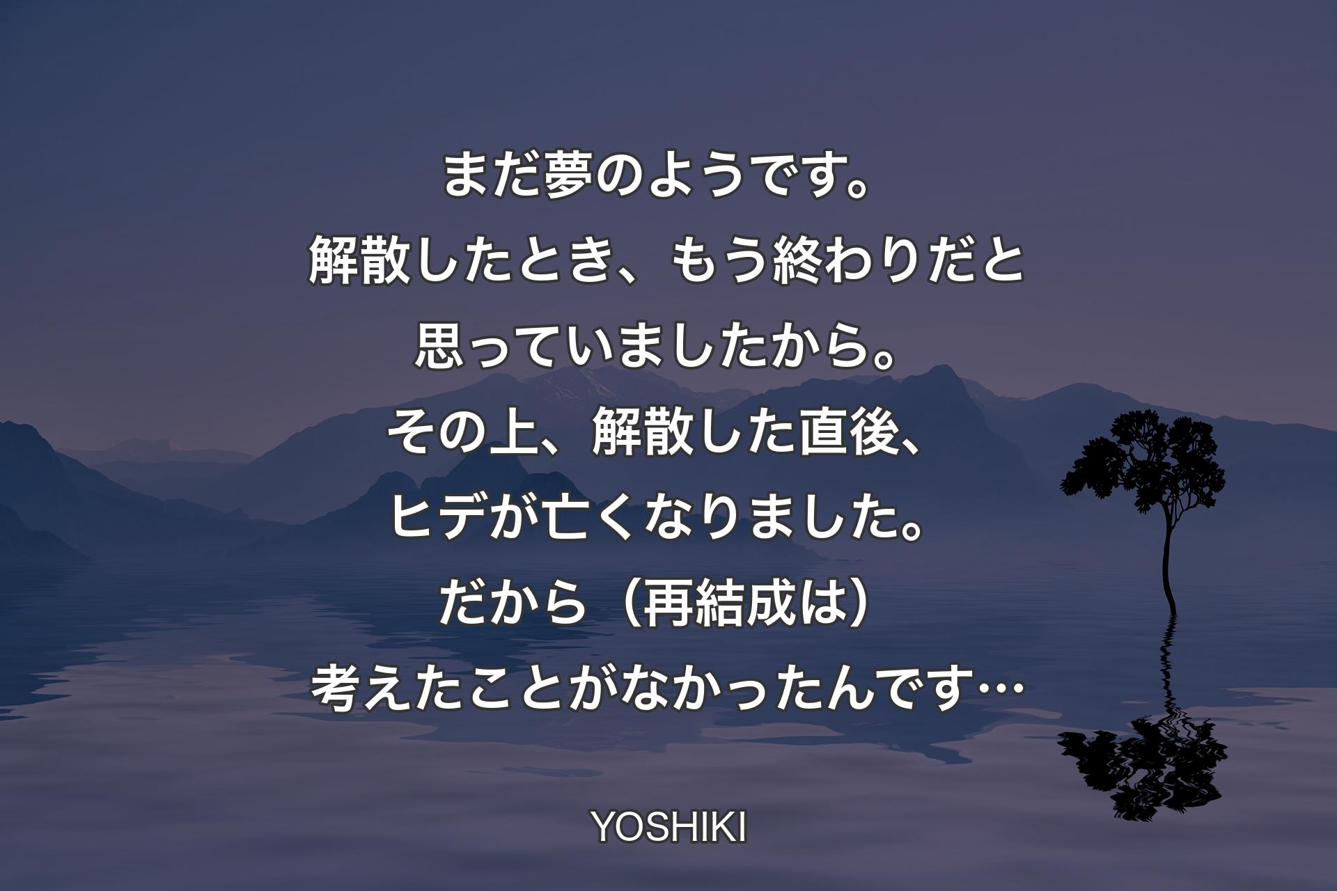 【背景4】まだ夢のようです。解散したとき、もう終わりだと思っていましたから。その上、解散した直後、ヒデが亡くなりました。だから（再結成は）考えたことがなかったんです… - YOSHIKI