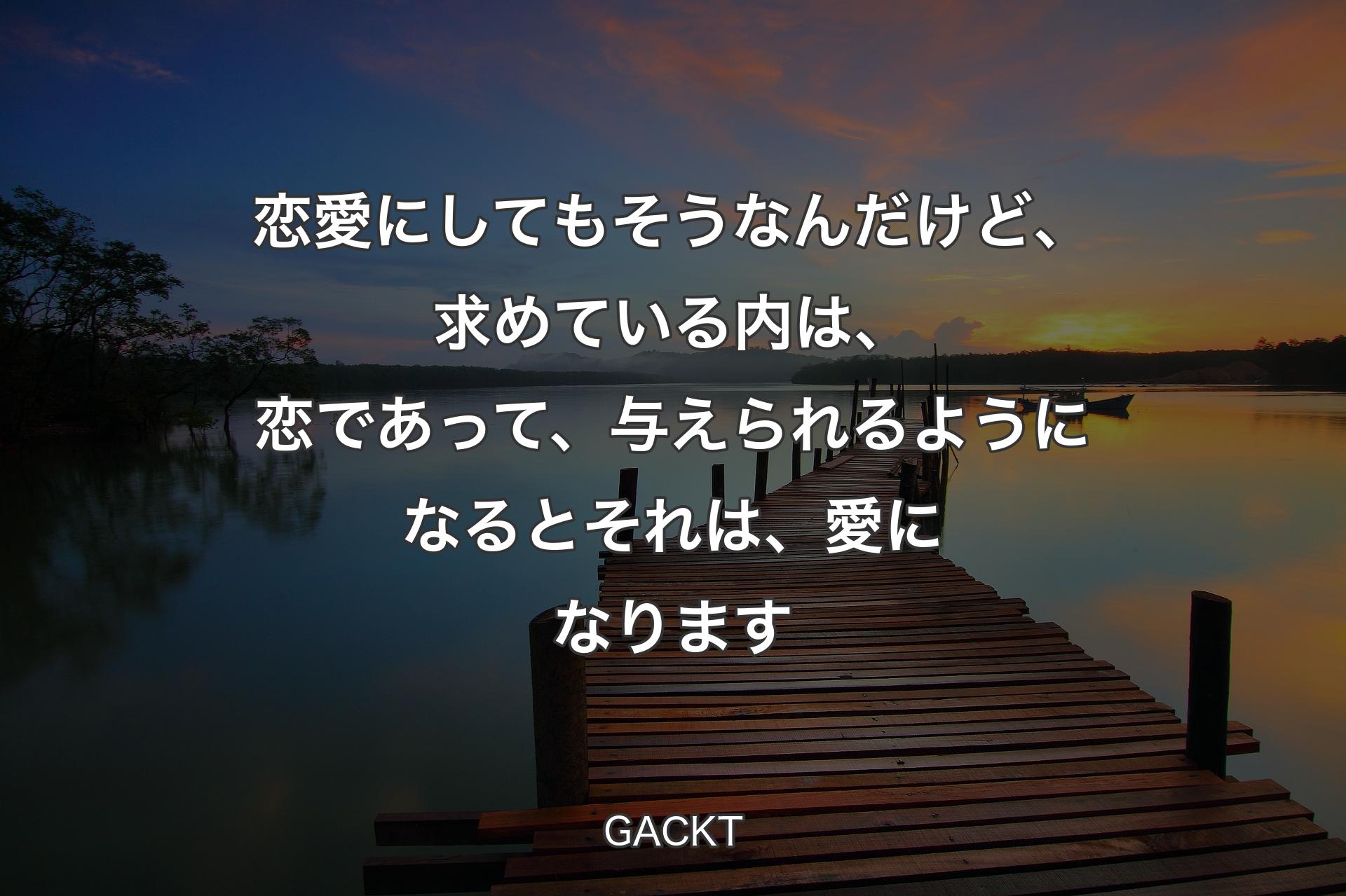 【背景3】恋愛にしてもそうなんだけど、求めている内は、恋であって、与えられるようになるとそれは、愛になります - GACKT