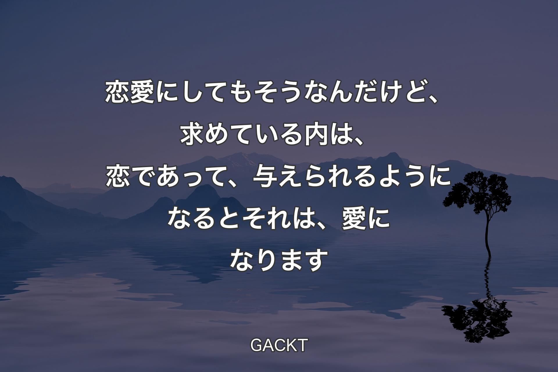 【背景4】恋愛にしてもそうなんだけど、求めている内は、恋であって、与えられるようになるとそれは、愛になります - GACKT