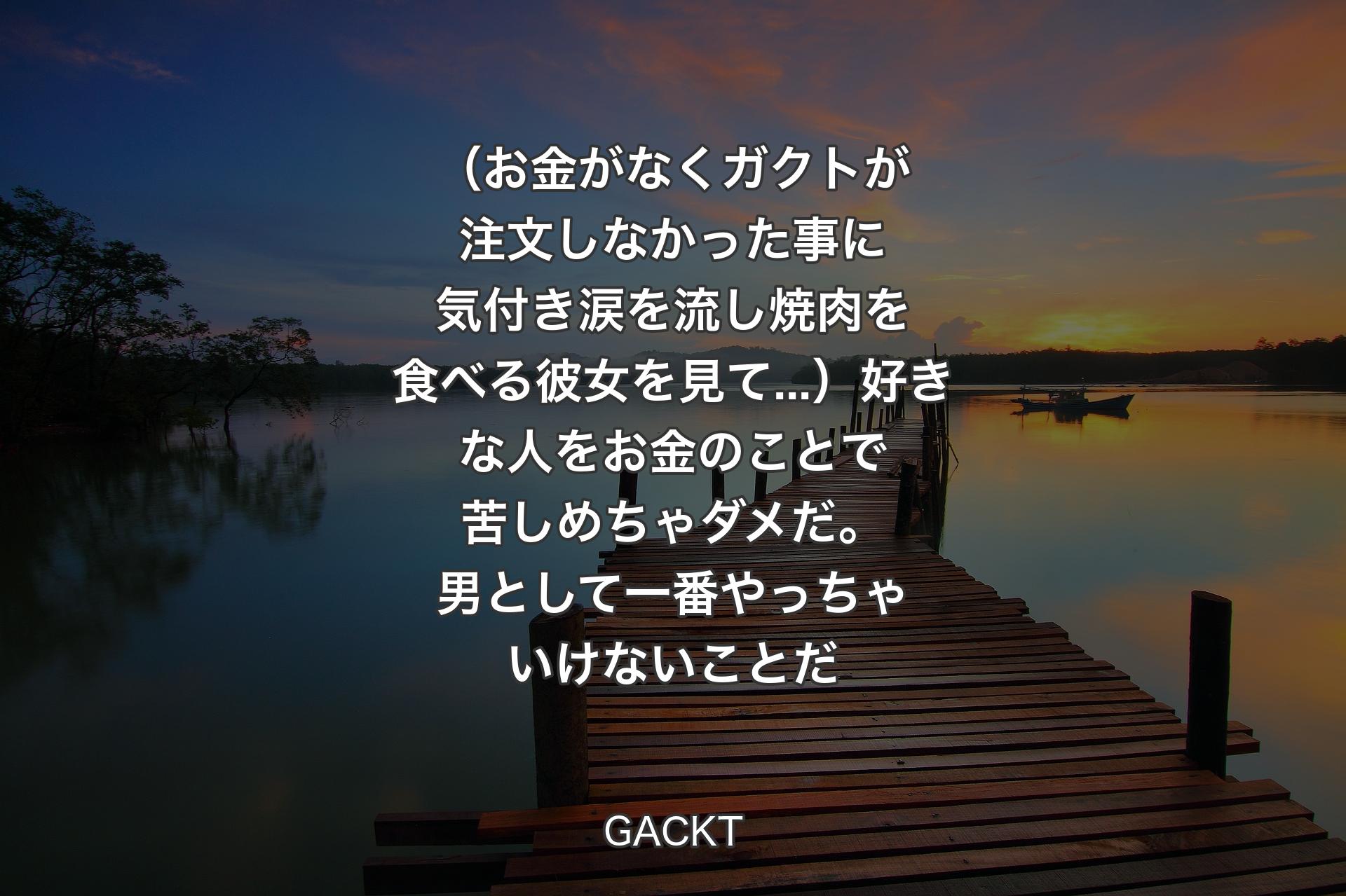 【背景3】（お金がなくガクトが注文しなかった事に気付き涙を流し焼肉を食べる彼女を見て...）好きな人をお金のことで苦しめちゃダメだ。男として一番やっちゃいけないことだ - GACKT