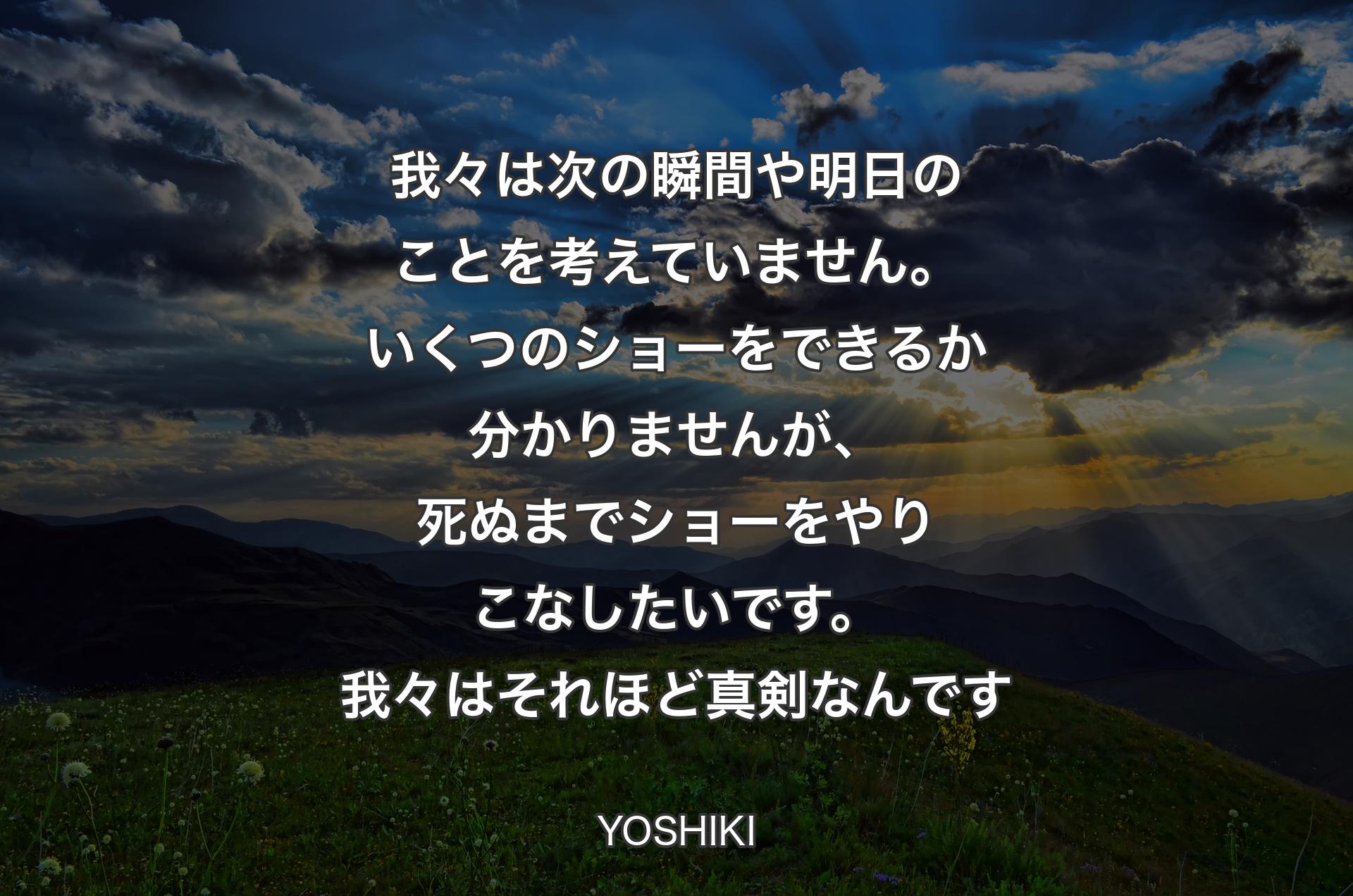 我々は次の瞬間や明日のことを考えていません。いくつのショーをできるか分かりませんが、死ぬまでショーをやりこなしたいです。我々はそれほど真剣なんです - YOSHIKI