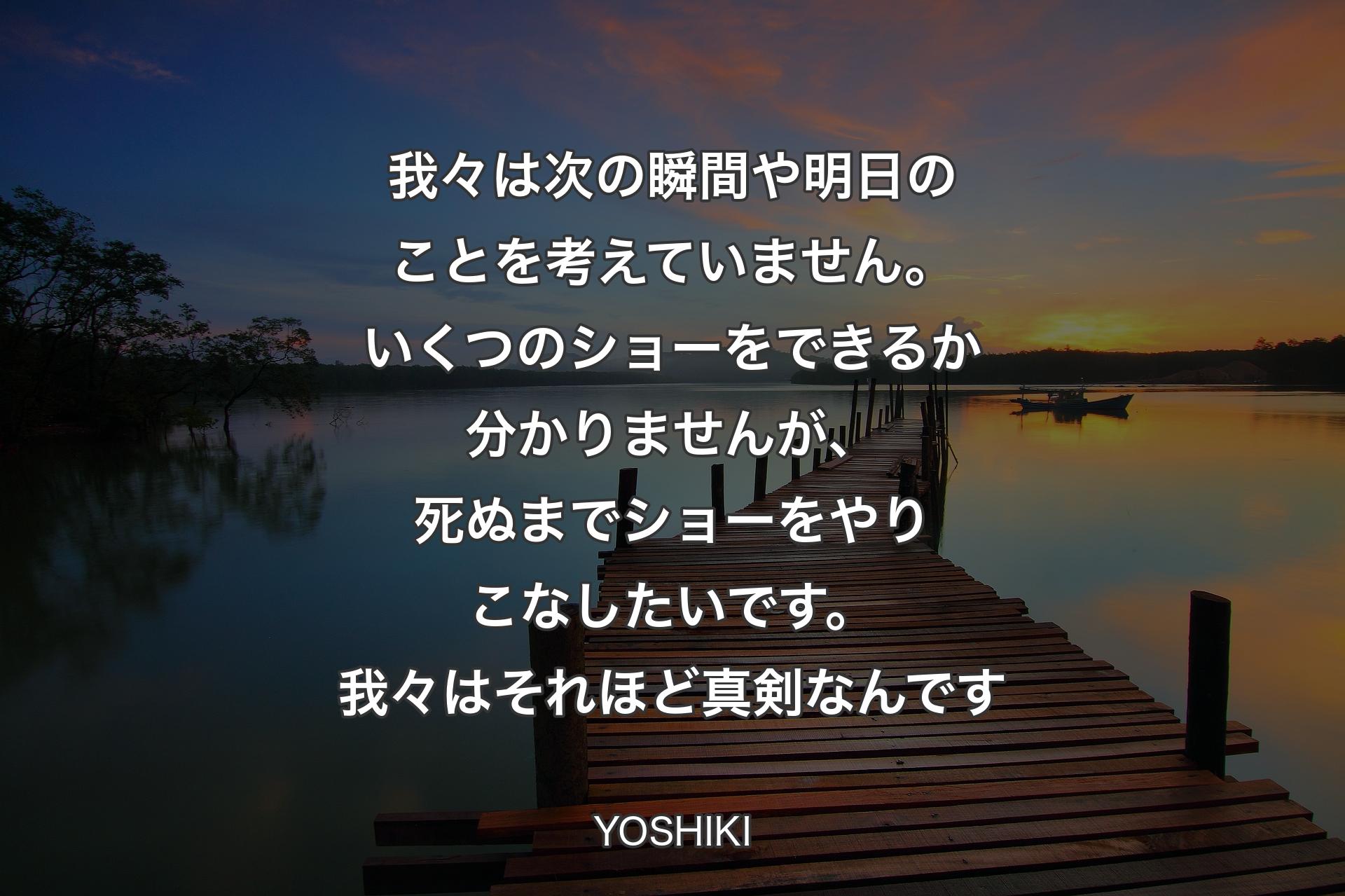 【背景3】我々は次の瞬間や明日のことを考えていません。いくつのショーをできるか分かりませんが、死ぬまでショーをやりこなしたいです。我々はそれほど真剣なんです - YOSHIKI