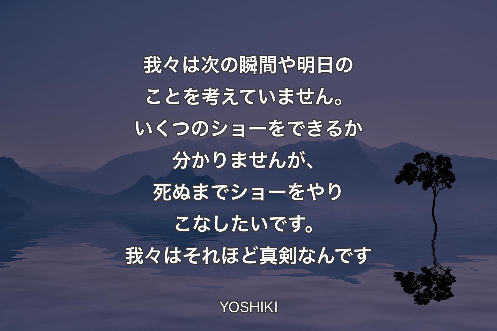 【背景4】我々は次の瞬間や明日のことを考えていません。いくつのショーをできるか分かりませんが、死ぬまでショーをやりこなしたいです。我々はそれほど真剣なんです - YOSHIKI