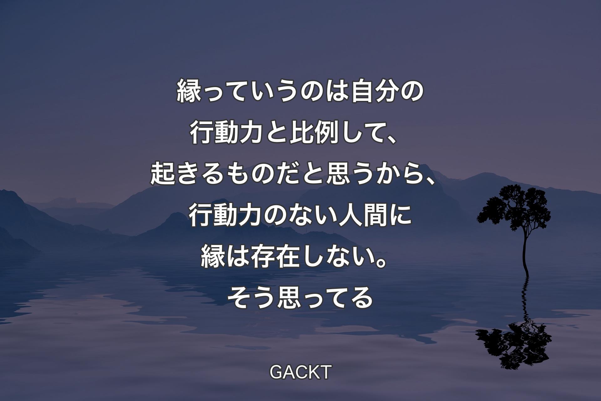 【背景4】縁っていうのは自分の行動力と比例して、起きるものだと思うから、行動力のない人間に縁は存在しない。そう思ってる - GACKT