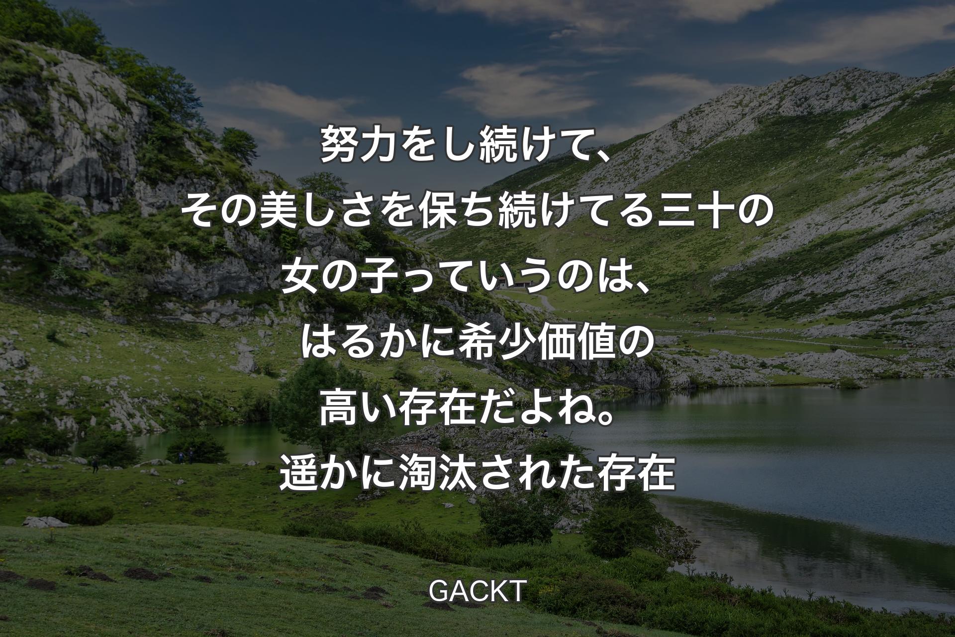 【背景1】努力をし続けて、その美しさを保ち続けてる三十の女の子っていうのは、はるかに希少価値の高い存在だよね。遥かに淘汰された存在 - GACKT