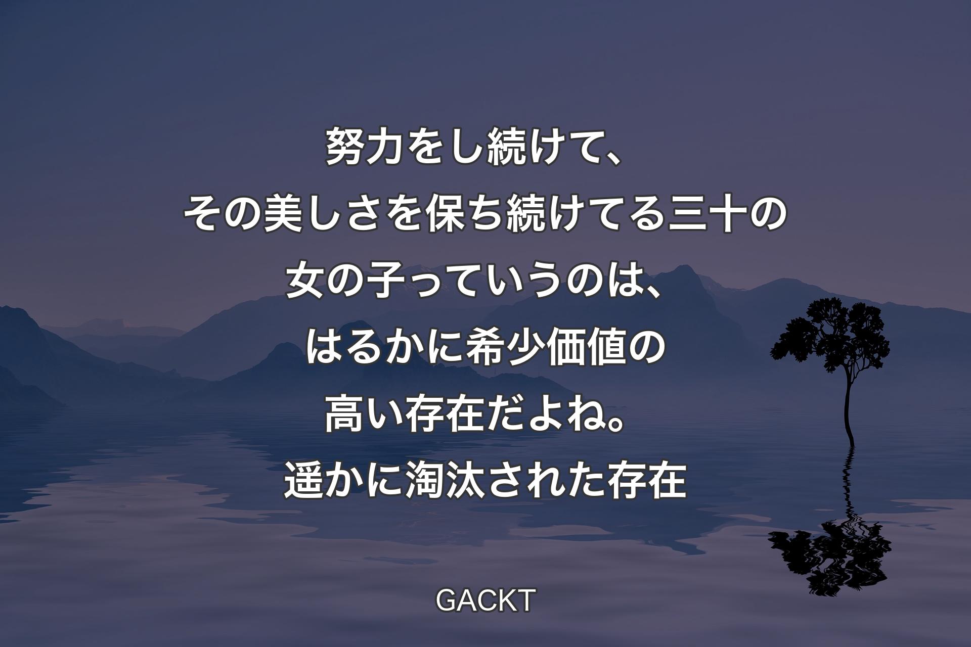 【背景4】努力をし続けて、その美しさを保ち続けてる三十の女の子っていうのは、はるかに希少価値の高い存在だよね。遥かに淘汰された存在 - GACKT