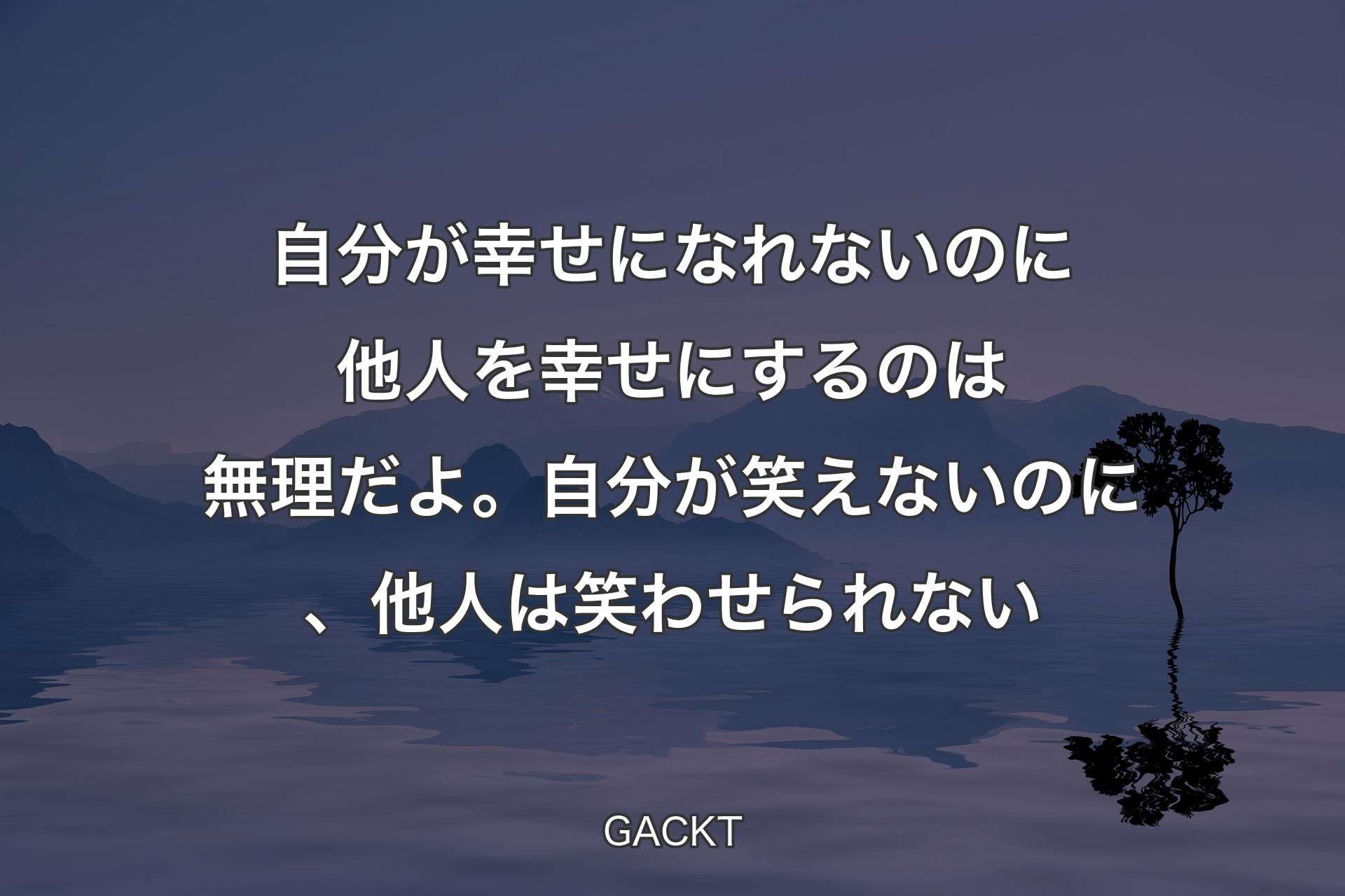 【背景4】自分が幸せになれないのに他人を幸せにするのは無理だよ。自分が笑えないのに、他人は笑わせられない - GACKT