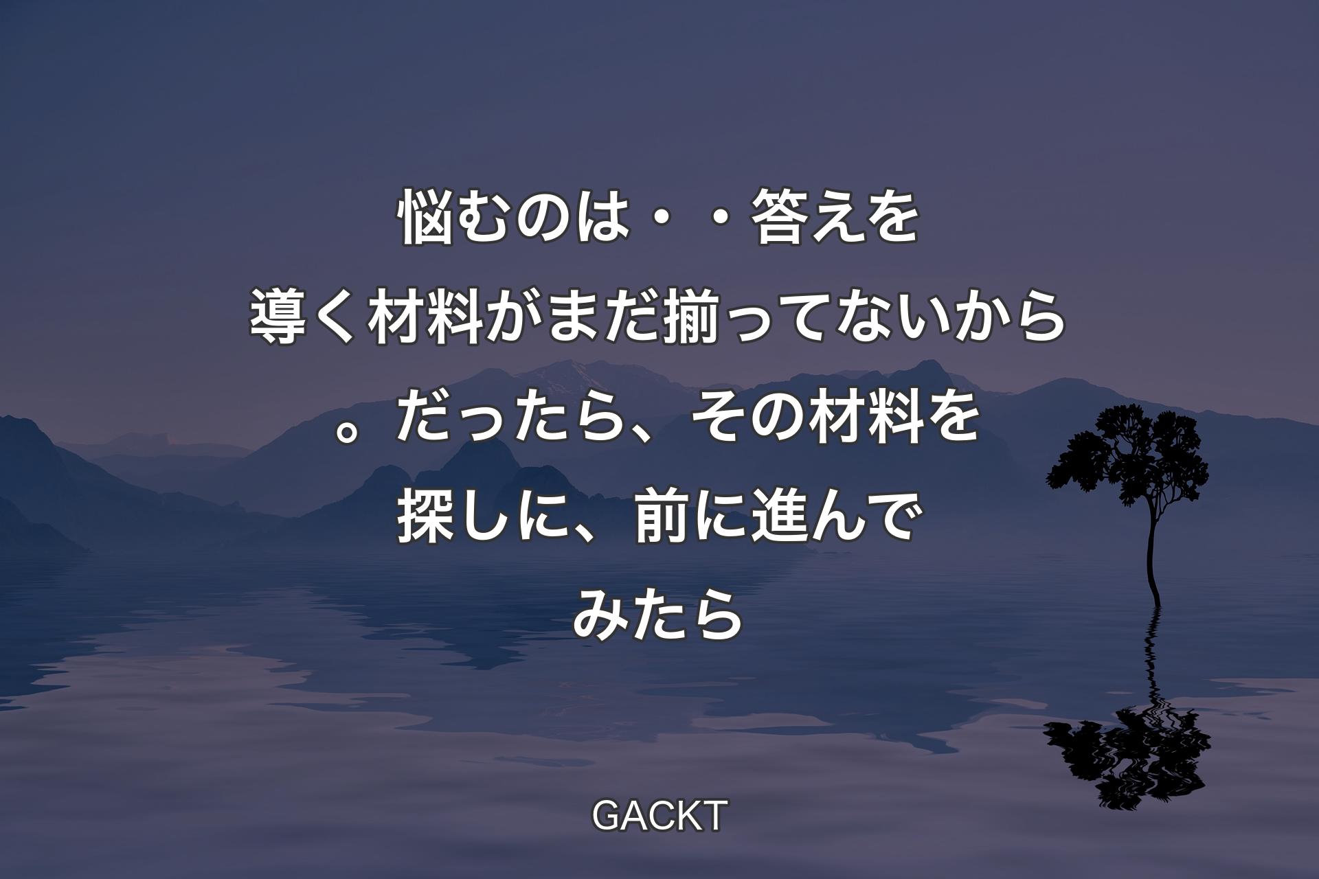 【背景4】悩むのは・・答えを導く材料がまだ揃ってないから。だったら、その材料を探しに、前に進んでみたら - GACKT