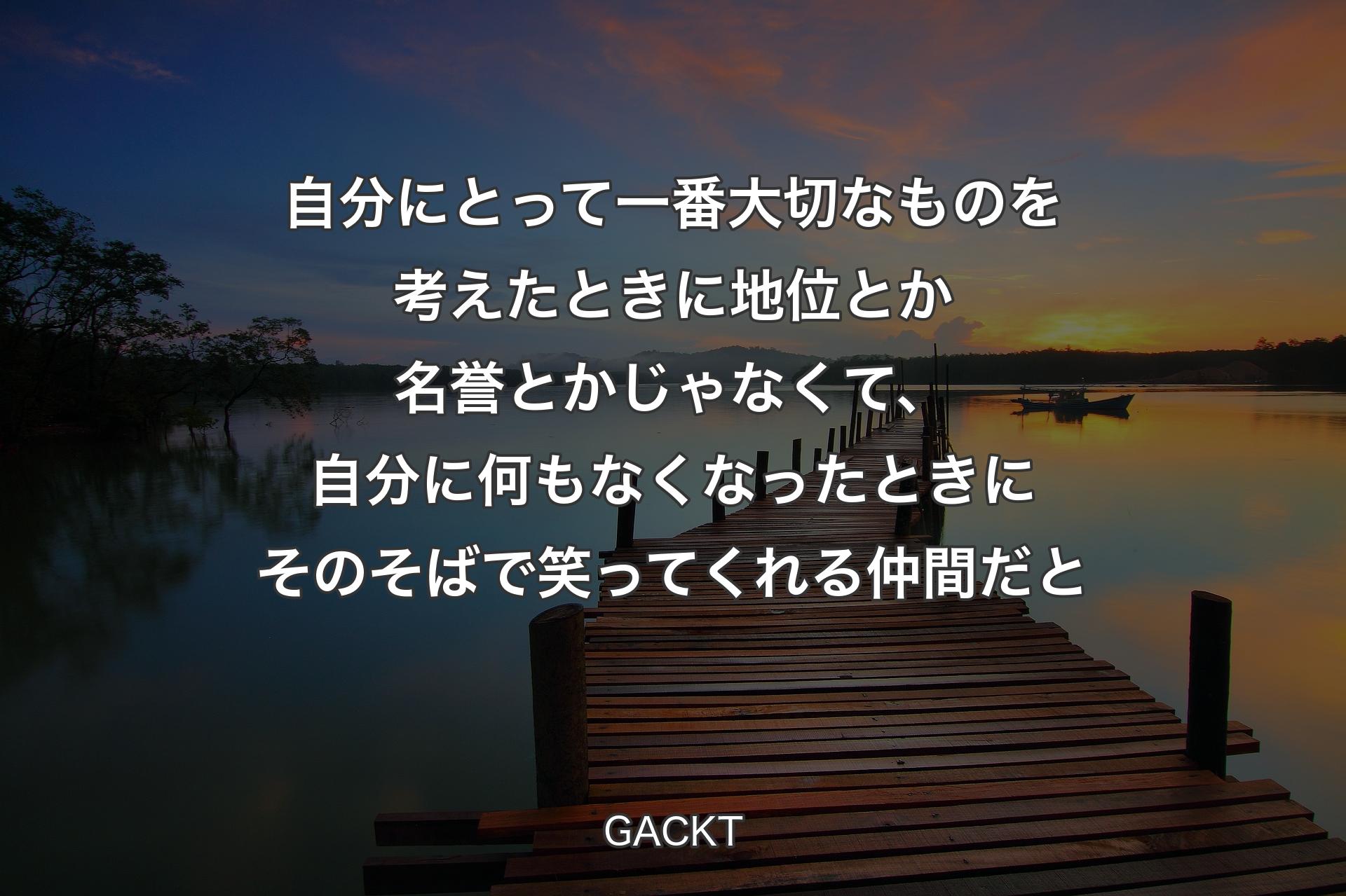 【背景3】自分にとって一番大切なものを考えたときに地位とか名誉とかじゃなくて、自分に何もなくなったときにそのそばで笑ってくれる仲間だと - GACKT