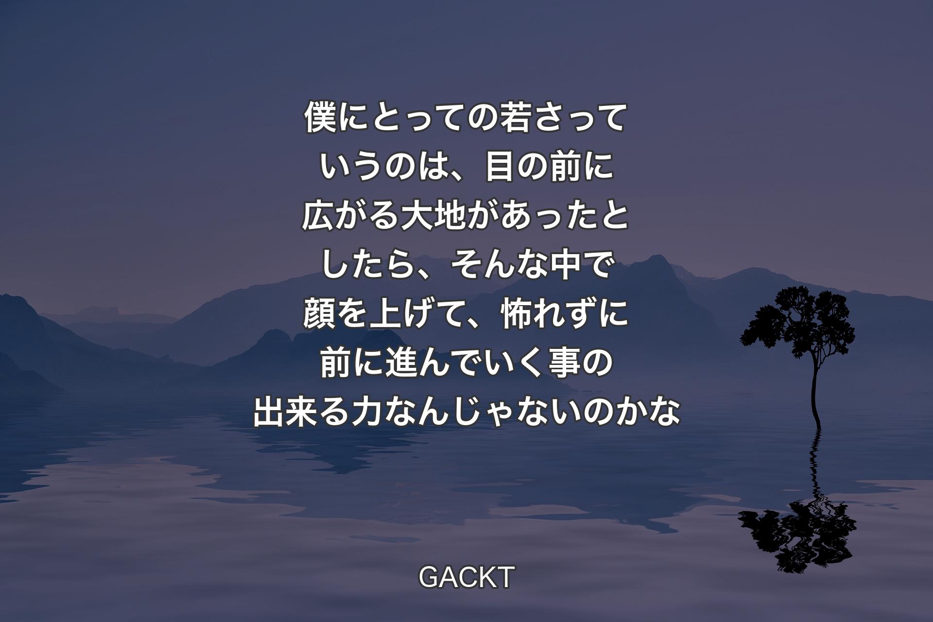 僕にとっての若さっていうのは、目の前に広がる大地があったとしたら、そんな中で顔を上げて、怖れずに前に進んでいく事の出来る力なんじゃないのかな - GACKT