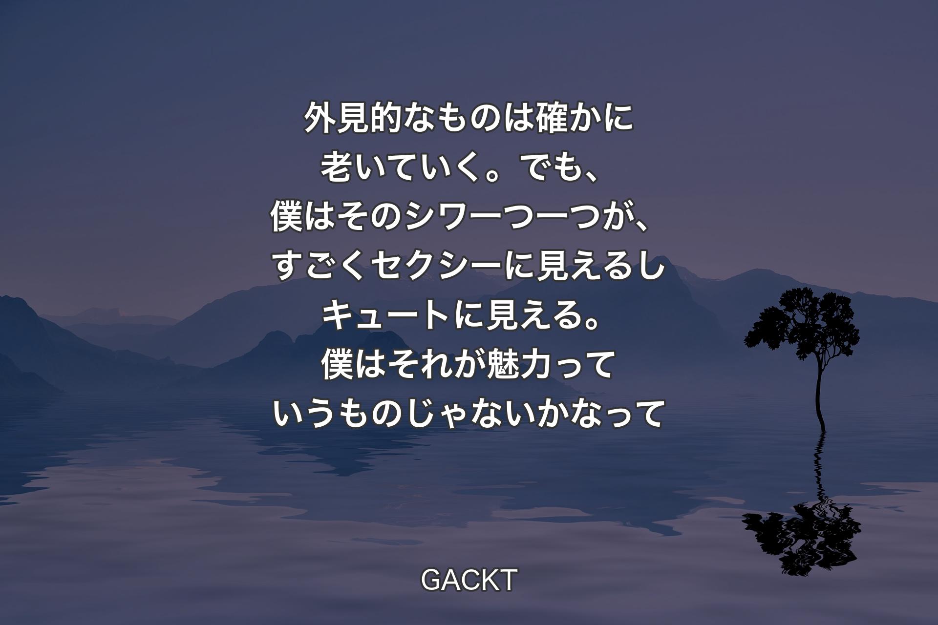 【背景4】外見的なものは確かに老いていく。でも、僕はそのシワ一つ一つが、すごくセクシーに見えるしキュートに見える。僕はそれが魅力っていうものじゃないかなって - GACKT