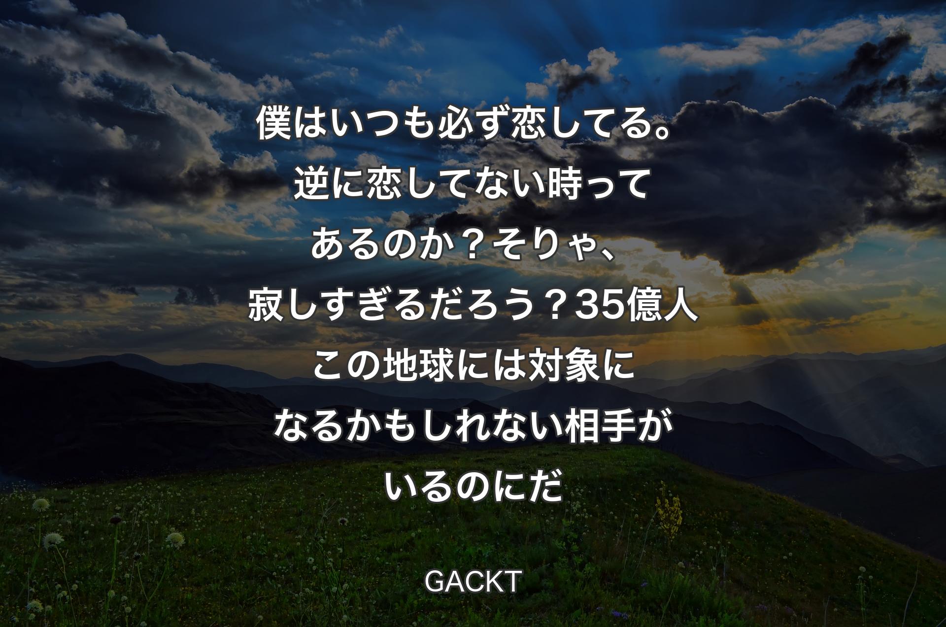 僕はいつも必ず恋してる。逆に恋してない時ってあるのか？ そりゃ、寂しすぎるだろう？ 35億人この地球には対象になるかもしれない相手がいるのにだ - GACKT