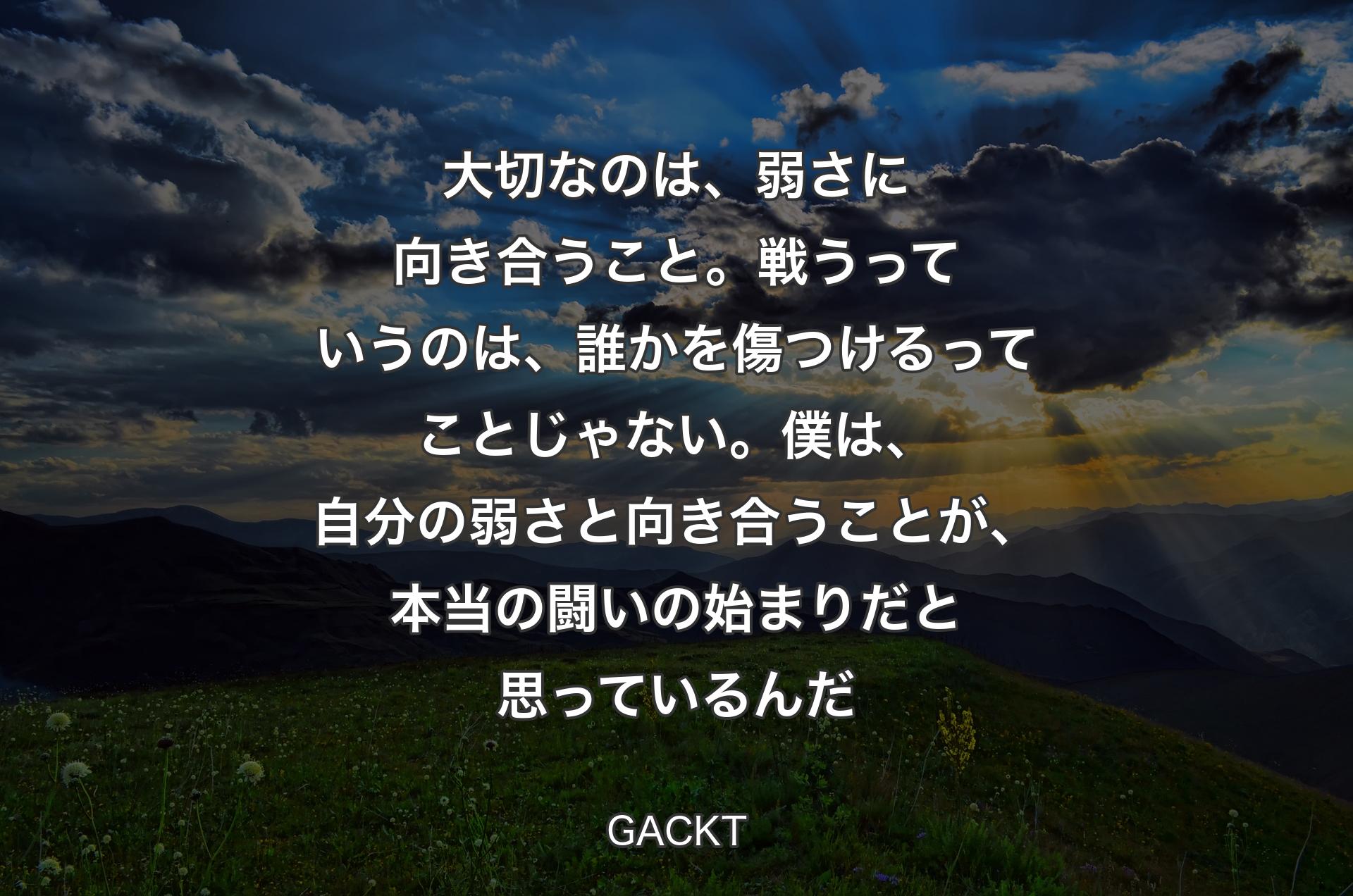 大切なのは、弱さに向き合うこと。戦うっていうのは、誰かを傷つけるってことじゃない。僕は、自分の弱さと向き合うことが、本当の闘いの始まりだと思っているんだ - GACKT