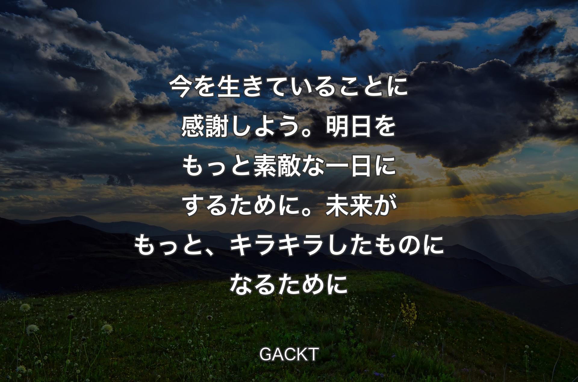 今を生きていることに感謝しよう。明日をもっと素敵な一日にするために。未来がもっと、キラキラしたものになるために - GACKT