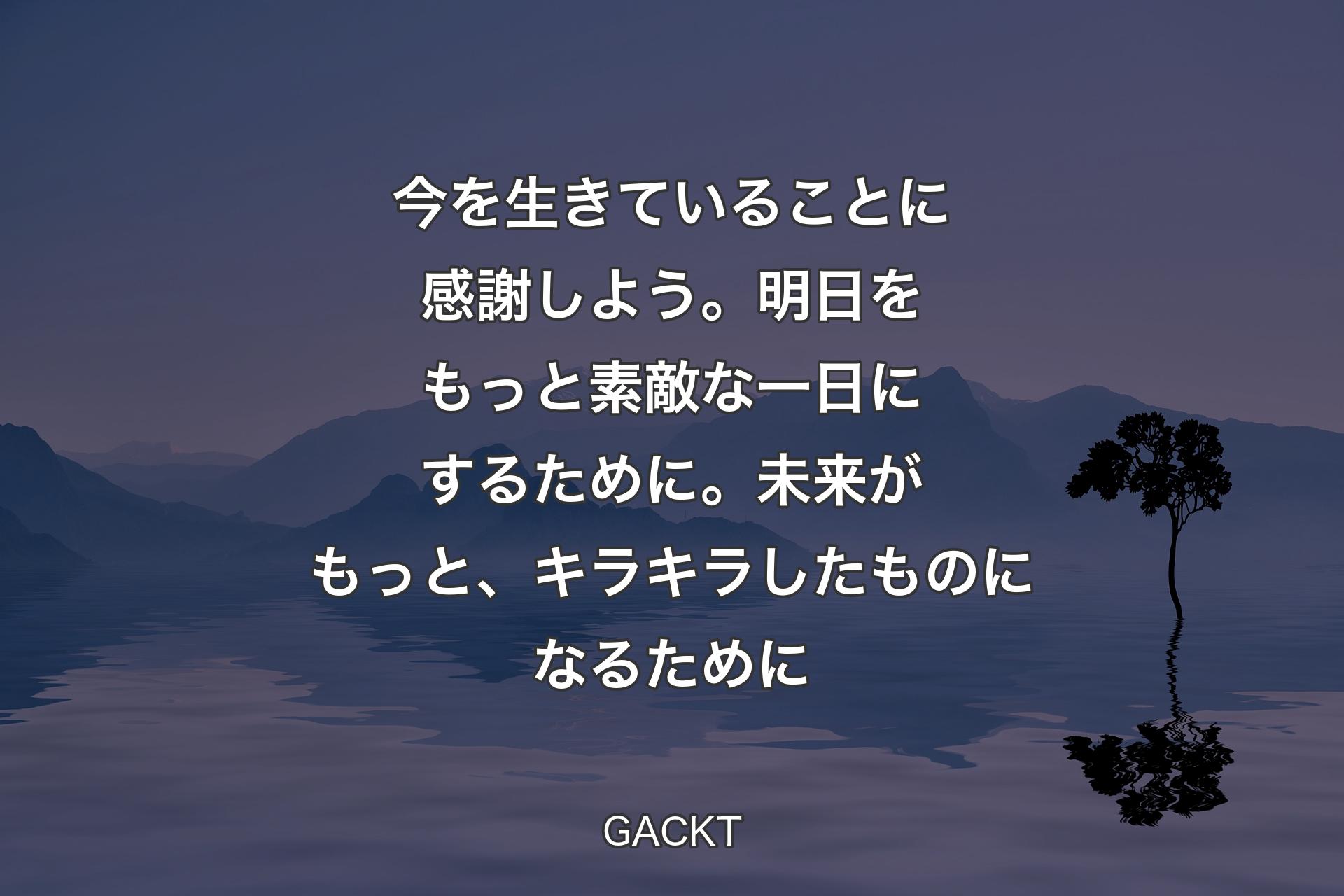 今を生きていることに感謝しよう。明日をもっと素敵な一日にするために。未来がもっと、キラキラしたものになるために - GACKT