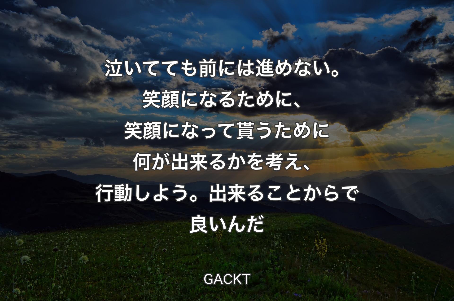 泣いてても前には進めない。笑顔になるために、笑顔になって貰うために何が出来るかを考え、行動しよう。出来ることからで良いんだ - GACKT