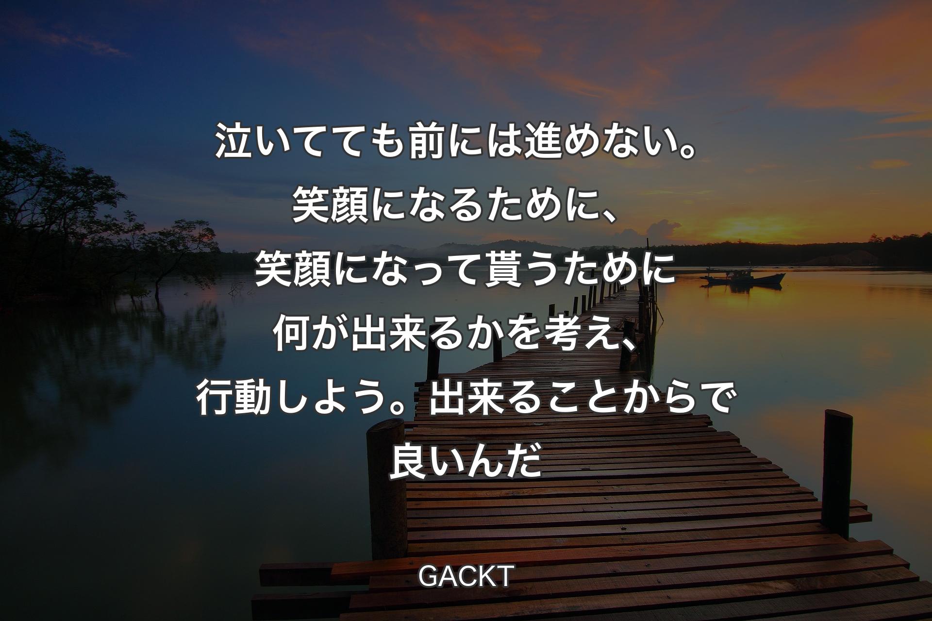 泣いてても前には進めない。笑顔になるために、笑顔になって貰うために何が出来るかを考え、行動しよう。出来ることからで良いんだ - GACKT