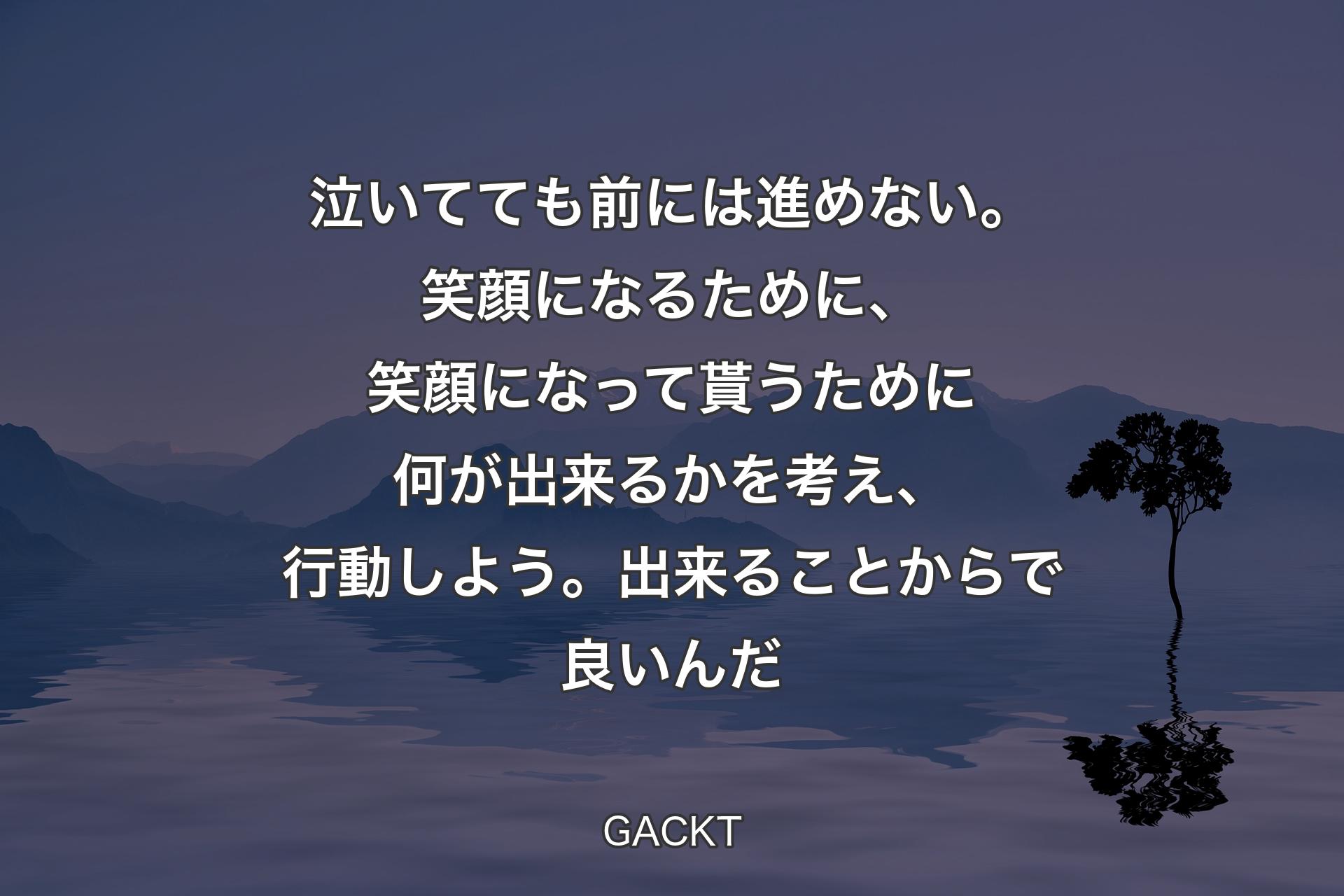 【背景4】泣いてても前には進めない。笑顔になるために、笑顔になって貰うために何が出来るかを考え、行動しよう。出来ることからで良いんだ - GACKT