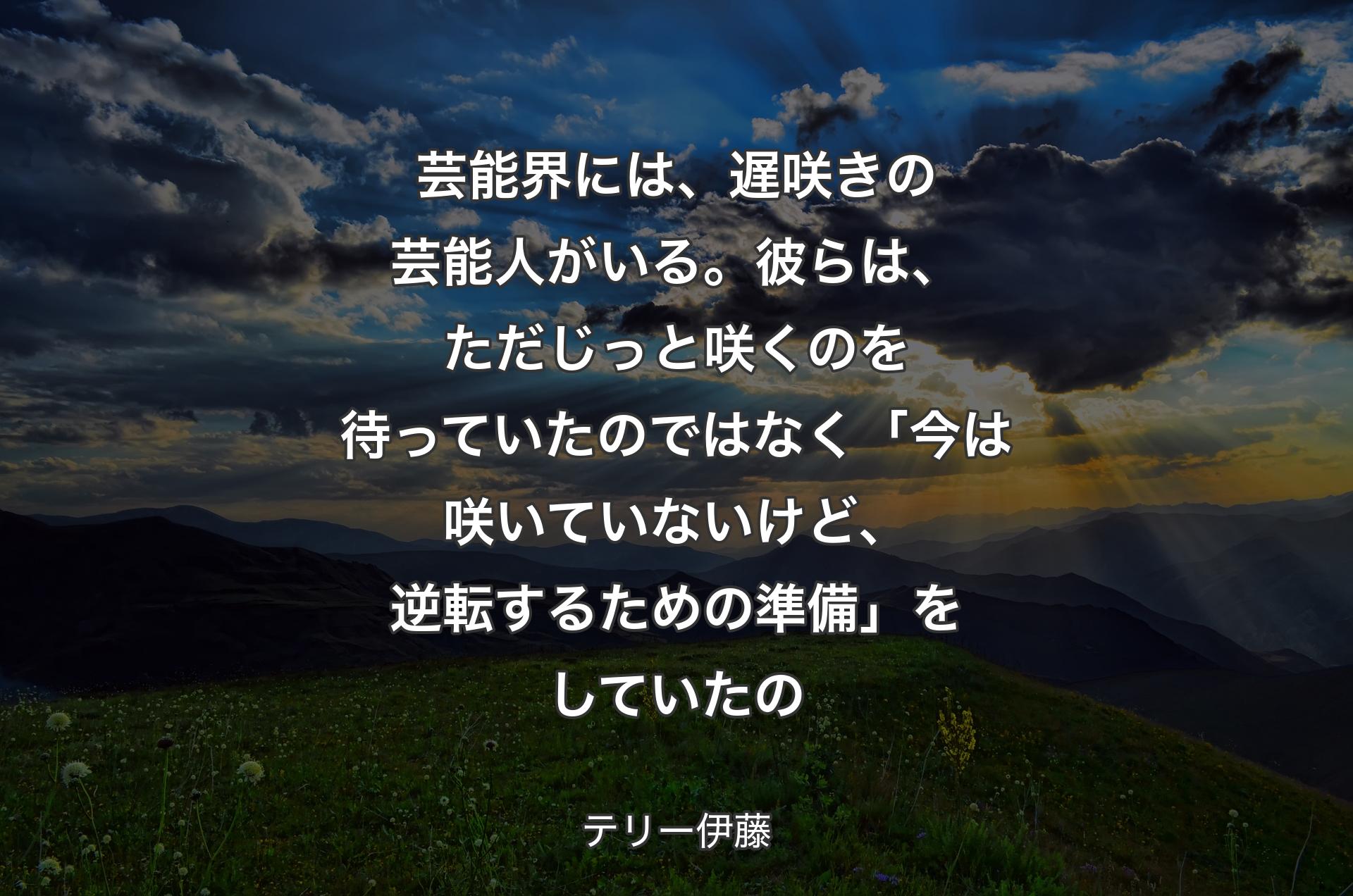 芸能界には、遅咲きの芸能人がいる。彼らは、ただじっと咲くのを待っていたのではなく「今は咲いていないけど、逆転するための準備」をしていたの - テリー伊藤