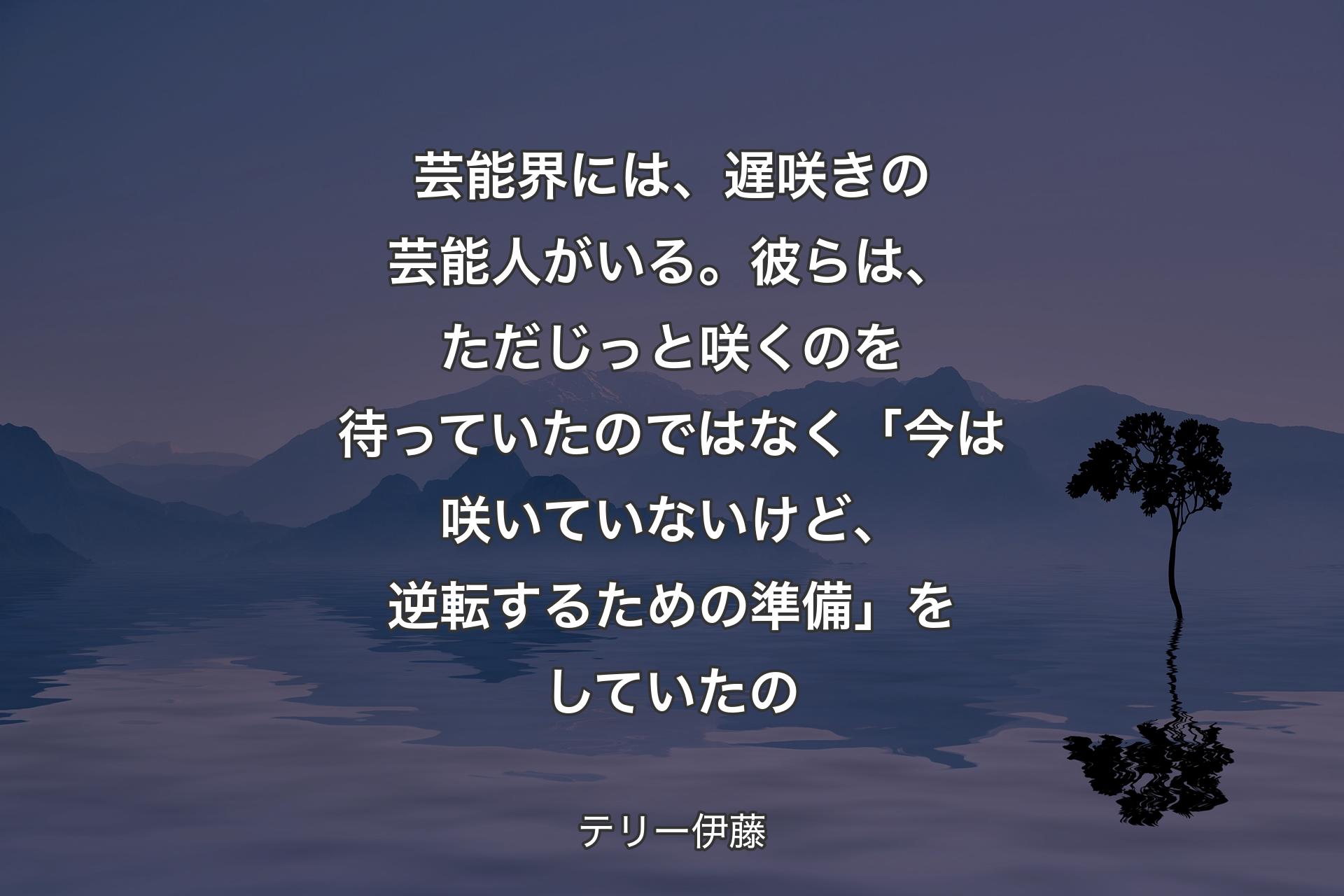 【背景4】芸能界には、遅咲きの芸能人がいる。彼らは、ただじっと咲くのを待っていたのではなく「今は咲いていないけど、逆転するための準備」をしていたの - テリー伊藤