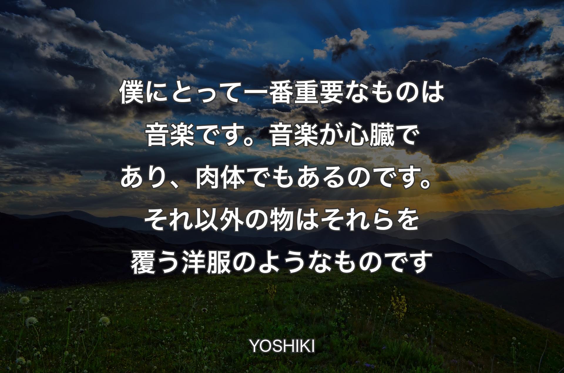 僕にとって一番重要なものは音楽です。音楽が心臓であり、肉体でもあるのです。それ以外の物はそれらを覆う洋服のようなものです - YOSHIKI