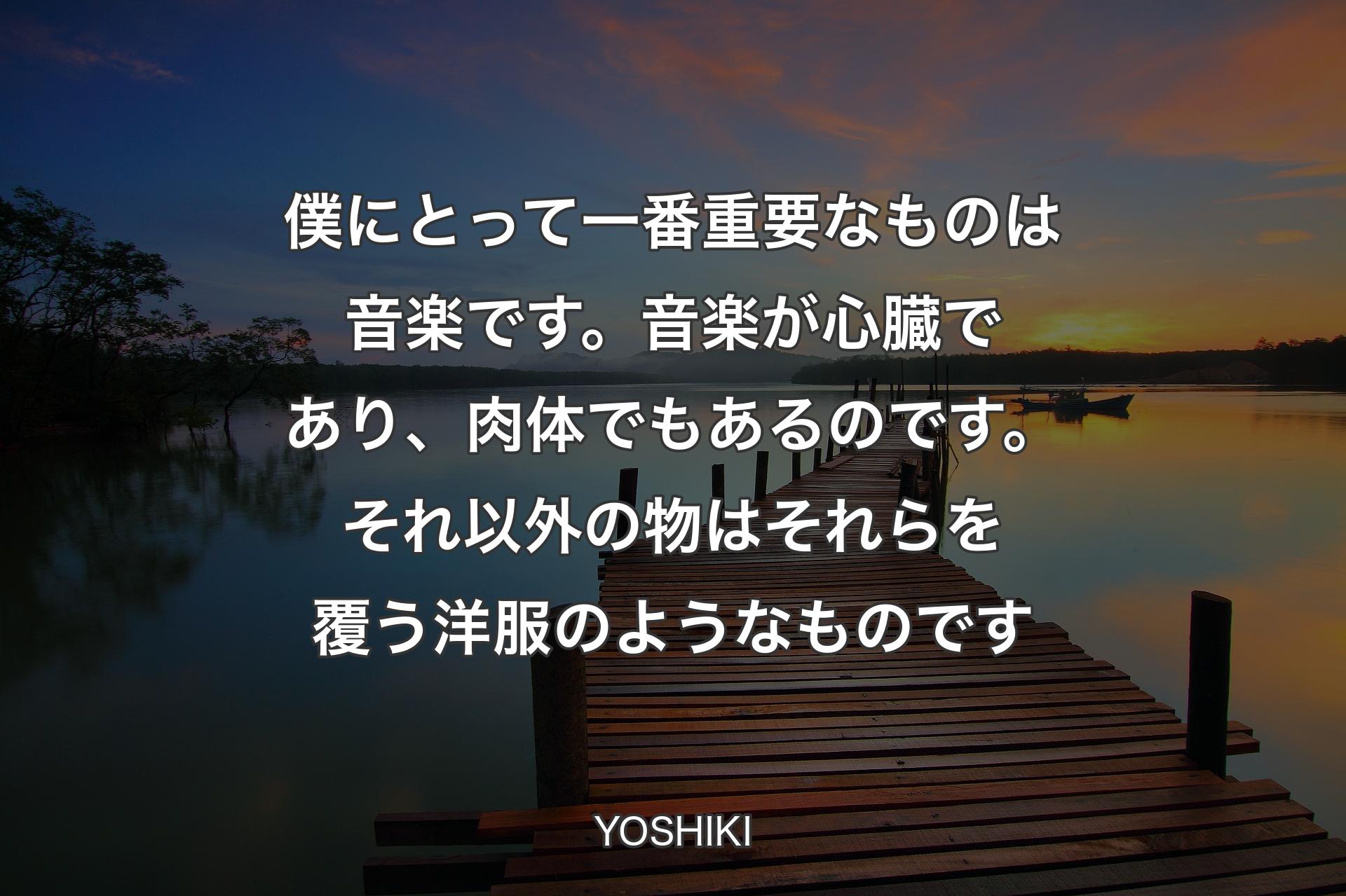 僕にとって一番重要なものは音楽です。音楽が心臓であり、肉体でもあるのです。それ以外の物はそれらを覆う洋服のようなものです - YOSHIKI