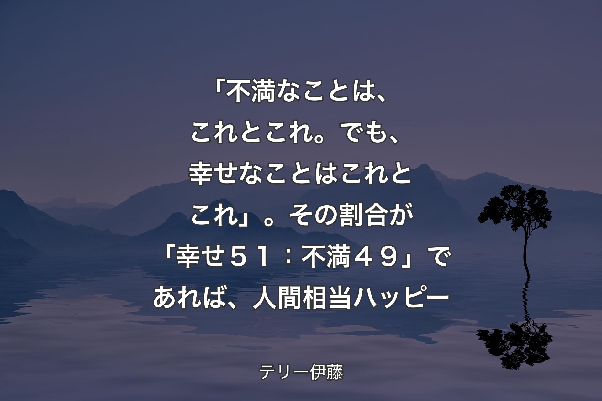 【背景4】「不満なことは、これとこれ。でも、幸せなことはこれとこれ」。その割合が「幸せ５１：不満４９」であれば、人間相当ハッピー - テリー伊藤