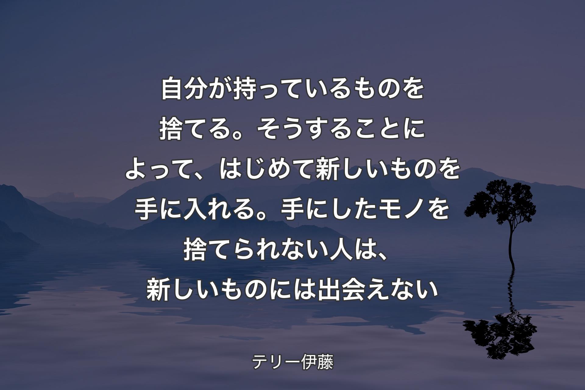 【背景4】自分が持っているものを捨てる。そうすることによって、はじめて新しいものを手に入れる。手にしたモノを捨てられない人は、新しいものには出会えない - テリー伊藤