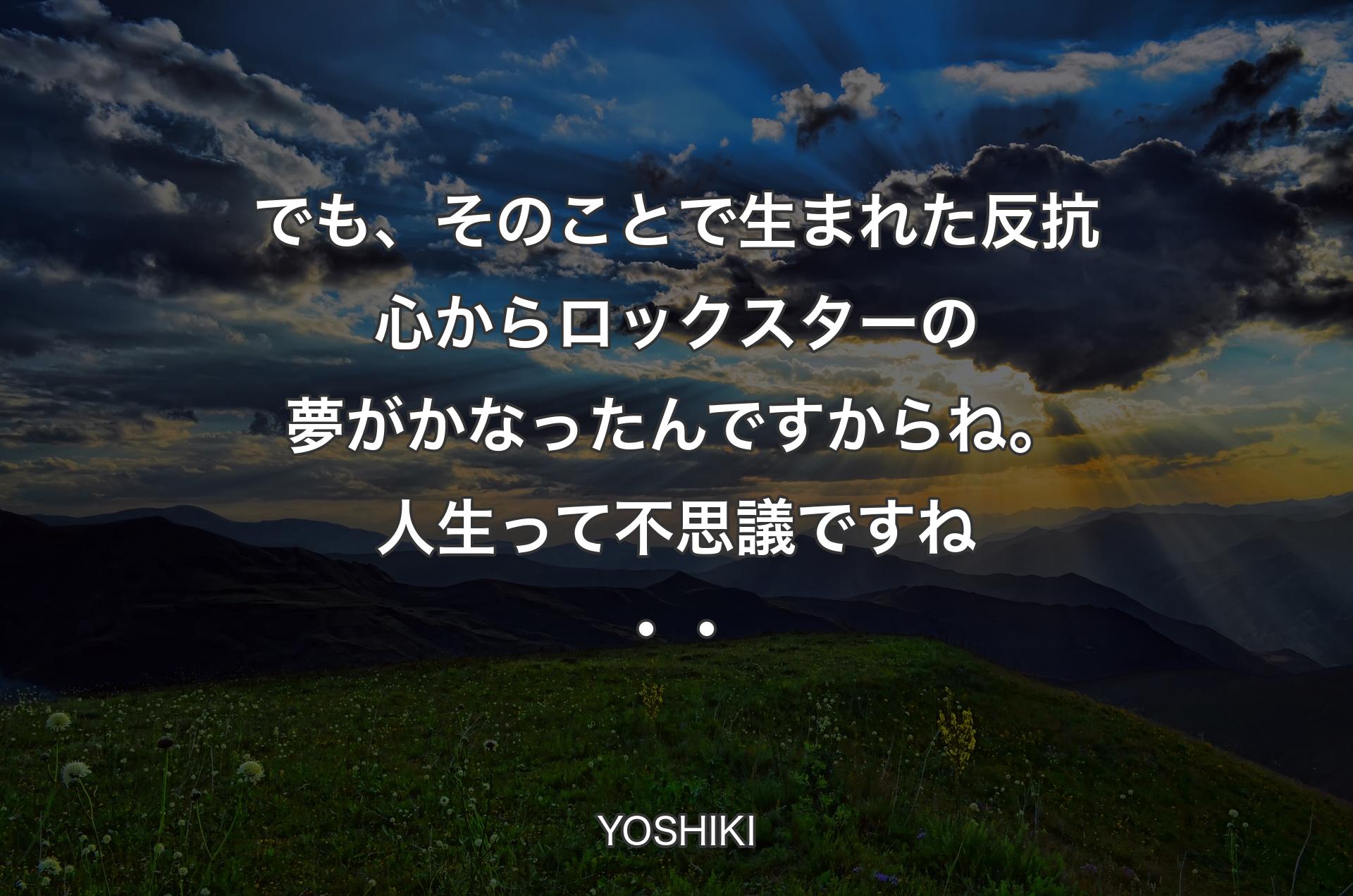 でも、そのことで生まれた反抗心からロックスターの夢がかなったんですからね。人生って不思議ですね・・ - YOSHIKI