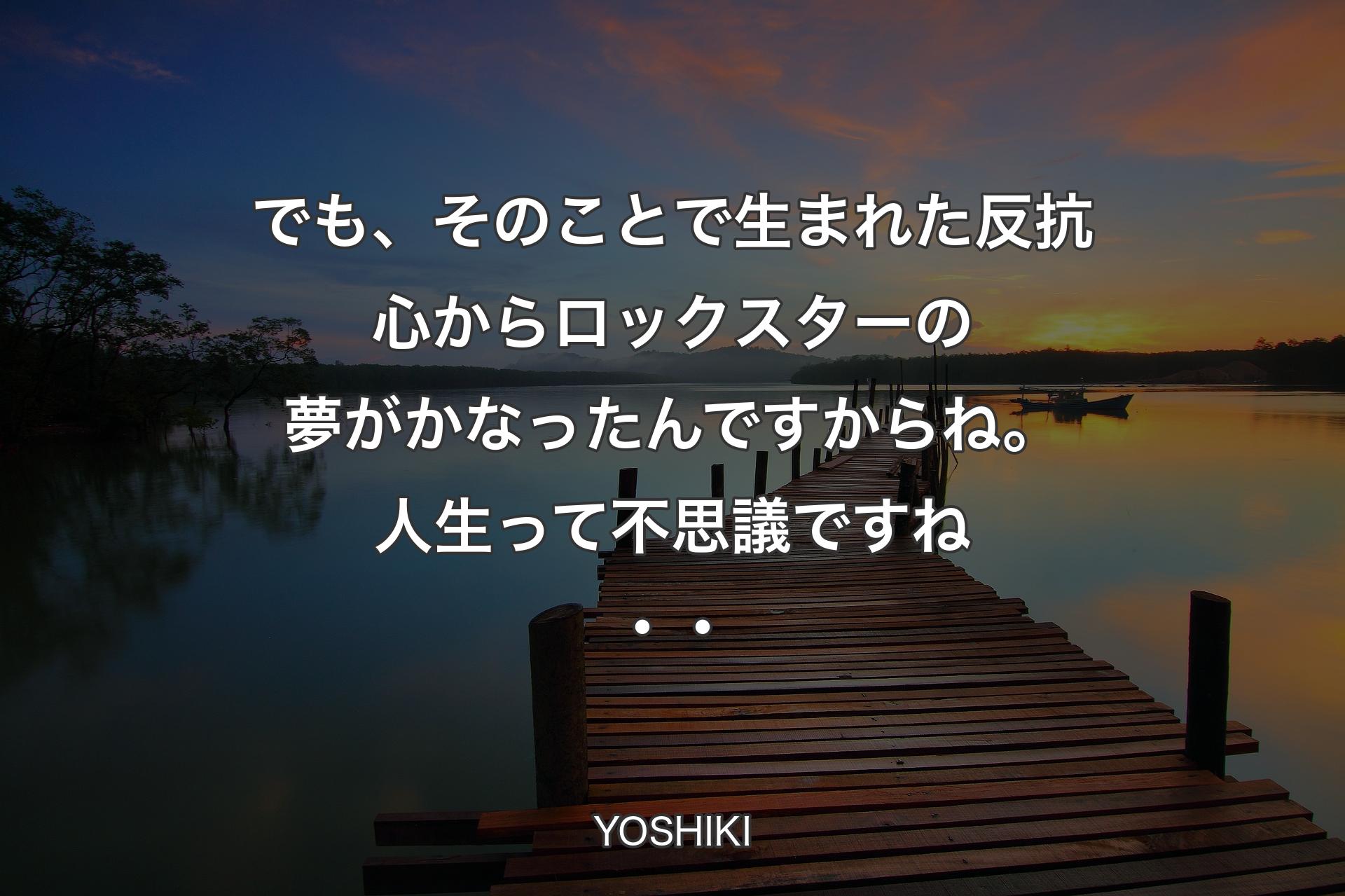 でも、そのことで生まれた反抗心からロックスターの夢がかなったんですからね。人生って不思議ですね・・ - YOSHIKI