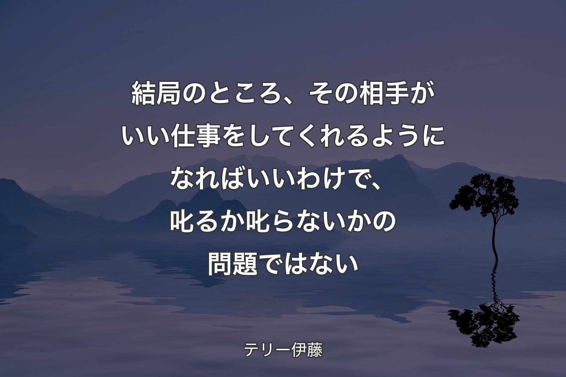 結局のところ、その相手がいい仕事をしてくれるようになればいいわけで、叱るか叱らないかの問題ではない - テリー伊藤