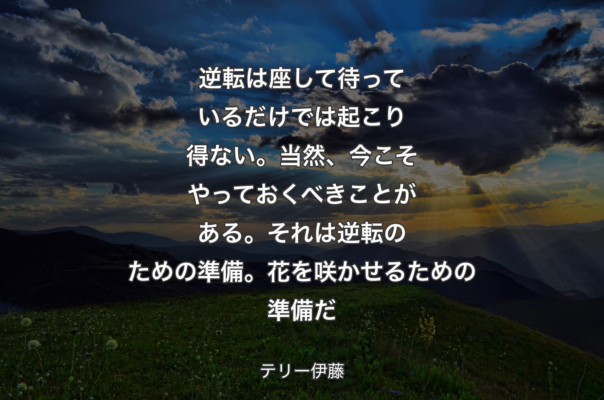 逆転は座して待っているだけでは起こり得ない。当然、今こそやっておくべきことがある。それは逆転のための準備。花を咲かせるための準備だ - テリー伊藤